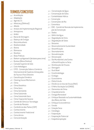 19
Termos/Conceitos
44 | Acreditação
44 | Adaptação
44 | Agenda 21
44 | Advocacy (Defesa))
44 | Albedo
44 | Anexos de Implementação Regional
44 | Antropismo
45 | Aridez
45 | Bacia de Drenagem
45 | Balanço de Energia
46 | Biocombustíveis
46 | Biodiversidade
46 | Bioma
46 | Biomassa
46 | Biosfera
46 | Boas Práticas
46 | Bottom-up Approach (de baixo para cima)
47 | Bureau (Mesa Diretiva)
47 | Camada Superior do Solo
47 | Ciclo Hidrológico
47 | CITES - Convenção Sobre o Comércio
Internacional de Espécies Ameaçadas
da Fauna e Flora Silvestre
47 | Classificação Climática
48 | Clearing-house Mechanism
48 | Clima
48 | Clima Desértico
49 | Clima Seco
49 | Clima Semiárido
49 | Clima Subúmido
49 | Clima Subúmido Seco
49 | Clima Tropical de Savana
49 | Comitê de Ciência e Tecnologia
50 | Comitê do Plenário
50 | Conferência das Partes (COP)
50 | Conhecimento
50 | Conhecimento Tradicional
50 | Consciência
50 | Conscientização
50 | Conservação da Água
51 | Conservação de Solos
51 | Contabilidade Hídrica
51 | Convenção
51 | Convenções do Rio
51 | Correnteza
51 | CRIC - Comitê de Revisão da Implementa-
ção da Convenção
52 | Dados
52 | Déficit de Água
52 | Degradação da Terra
53 | Degradação de Solos
53 | Desastre
53 | Desenvolvimento Sustentável
53 | Desertificação
54 | Desmatamento
54 | Dessalinização
54 | Dessecação
54 | Dia Mundial de Luta Contra
a Desertificação e a Seca
54 | Distribuição de Chuvas
54 | Drenagem
54 | Dust Bowl
55 | Ecoclimatologia
55 | Ecologia
55 | Ecossistema
55 | Efeito Estufa
55 | Eficiência no Uso da Chuva (RUE)
55 | El Niño-Oscilação Sul (ENSO)
56 | Elementos do Clima
56 | Empoderamento
56 | Energia Renovável
56 | Enfoque Baseado na Sustentabilidade
dos Meios de Vida
56 | Enfoque Ecossistêmico
56 | Erosão
56 | Estação Seca
56 | Estratégia
57 | Evaporação
57 | Evaporação Potencial
57 | Evapotranspiração
RAIDO_glossario_17X24.indd 19 9/6/2009 20:27:45
 