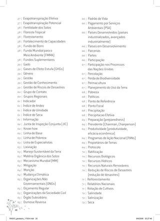 20
57 | Evapotranspiração Efetiva
57 | Evapotranspiração Potencial
58 | Fertilidade dos Solos
58 | Floresta Tropical
58 | Florestamento
58 | Fortalecimento de Capacidades
58 | Fundo de Bonn
58 | Fundo Mundial para o
Meio Ambiente (FMMA)
58 | Fundos Suplementares
59 | Gado
59 | Gases de Efeito Estufa (GHGs)
59 | Gênero
59 | Gestão
59 | Gestão de Conhecimento
59 | Gestão de Riscos de Desastres
60 | Grupo de Contato
60 | Grupos Regionais
61 | Indicador
61 | Índice de Aridez
61 | Índice de Umidade
61 | Índice de Seca
61 | Informação
62 | Junta de Inspeção Conjunta (JIC)
62 | Know-how
62 | Linha de Base
63 | Linha de Pobreza
63 | Lista de Especialistas
63 | Lixiviação
63 | Manejo Sustentável da Terra
63 | Matéria Orgânica dos Solos
63 | Mecanismo Mundial (MM)
64 | Mitigação
64 | Monção
64 | Mudança Climática
65 | Organizações Não
Governamentais (ONGs)
65 | Orçamento Regular
65 | Organizações da Sociedade Civil
65 | Órgão Subsidiário
65 | Osmose Reversa
66 | Padrão de Vida
66 | Pagamento por Serviços
Ambientais (PSA)
66 | Países Desenvolvidos (países
industrializados, avançados
industrialmente)
66 | Países em Desenvolvimento
66 | Parcerias
66 | Partes
66 | Participação
67 | Participação nos Processos
das Nações Unidas
67 | Percolação
67 | Perda de Biodiversidade
67 | Permacultura
67 | Planejamento do Uso da Terra
68 | Pobreza
68 | Políticas
68 | Ponto de Referência
68 | Ponto Focal
68 | Precipitação
68 | Precipitacao Efetiva
69 | Preparação (preparedness)
69 | Presidente (Chairman, Chairperson)
69 | Produtividade (produtividade,
eficácia econômica)
69 | Programas de Ação Nacional (PANs)
69 | Propietários de Terras
69 | Protocolo
70 | Ratificação
70 | Recursos Biológicos
70 | Recursos Hídricos
70 | Recursos Naturais Renováveis
70 | Redução de Riscos de Desastres
(redução de desastres)
71 | Reflorestamento
71 | Relatórios Nacionais
71 | Rotação de Cultivos
72 | Salinidade
72 | Salinização
72 | Seca
RAIDO_glossario_17X24.indd 20 9/6/2009 20:27:46
 