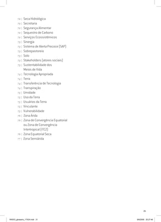 21
72 | Seca Hidrológica
72 | Secretaria
72 | Segurança Alimentar
72 | Sequestro de Carbono
72 | Serviços Ecossistêmicos
73 | Sinergia
73 | Sistema de Alerta Precoce (SAP)
73 | Sobrepastoreio
73 | Solo
73 | Stakeholders (atores sociais)
73 | Sustentabilidade dos
Meios de Vida
74 | Tecnologia Apropriada
74 | Terra
74 | Transferência de Tecnologia
74 | Transpiração
75 | Umidade
75 | Uso da Terra
75 | Usuários da Terra
75 | Vinculante
75 | Vulnerabilidade
76 | Zona Árida
76 | Zona de Convergência Equatorial
ou Zona de Convergência
Intertropical (ITCZ)
76 | Zona Equatorial Seca
77 | Zona Semiárida
RAIDO_glossario_17X24.indd 21 9/6/2009 20:27:46
 
