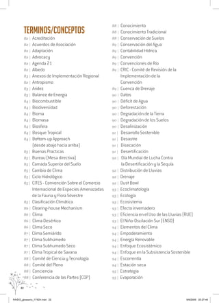 22
Terminos/Conceptos
82 | Acreditación
82 | Acuerdos de Asociación
82 | Adaptación
82 | Advocacy
82 | Agenda 21
82 | Albedo
83 | Anexos de Implementación Regional
82 | Antropismo
83 | Aridez
83 | Balance de Energia
84 | Biocombustible
84 | Biodiversidad
84 | Bioma
84 | Biomasa
84 | Biosfera
84 | Bosque Tropical
84 | Bottom-up Approach
(desde abajo hacia arriba)
85 | Buenas Practicas
85 | Bureau (Mesa directiva)
85 | Camada Superior del Suelo
85 | Cambio de Clima
85 | Ciclo Hidrológico
85 | CITES - Convención Sobre el Comercio
Internacional de Especies Amenazadas
de la Fauna y Flora Silvestre
85 | Clasificación Climática
86 | Clearing-house Mechanism
86 | Clima
86 | Clima Desértico
86 | Clima Seco
87 | Clima Semiárido
87 | Clima Subhúmedo
87 | Clima Subhumedo Seco
87 | Clima Tropical de Savana
88 | Comité de Ciencia y Tecnología
88 | Comité del Pleno
88 | Conciencia
88 | Conferencia de las Partes (COP)
88 | Conocimiento
88 | Conocimiento Tradicional
88 | Conservación de Suelos
89 | Conservación del Agua
89 | Contabilidad Hídrica
89 | Convención
89 | Convenciones de Río
89 | CRIC - Comité de Revisión de la
Implementación de la
Convención
89 | Cuenca de Drenaje
90 | Datos
90 | Déficit de Agua
90 | Deforestación
90 | Degradación de la Tierra
90 | Degradación de los Suelos
90 | Desalinización
91 | Desarrollo Sostenible
91 | Desastre
91 | Disecación
91 | Desertificación
92 | Día Mundial de Lucha Contra
la Desertificación y la Sequía
92 | Distribución de Lluvias
92 | Drenaje
92 | Dust Bowl
93 | Ecoclimatología
93 | Ecología
93 | Ecosistema
93 | Efecto invernadero
93 | Eficiencia en el Uso de las Lluvias (RUE)
93 | El Niño-Oscilación Sur (ENSO)
94 | Elementos del Clima
94 | Empoderamiento
94 | Energía Renovable
94 | Enfoque Ecosistémico
94 | Enfoque en la Subsistencia Sostenible
94 | Escorrentía
94 | Estación seca
95 | Estrategia
95 | Evaporación
RAIDO_glossario_17X24.indd 22 9/6/2009 20:27:46
 