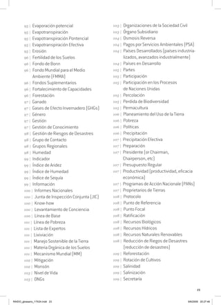 23
95 | Evaporación potencial
95 | Evapotranspiración
95 | Evapotranspiración Pontencial
95 | Evapotranspiración Efectiva
95 | Erosión
96 | Fertilidad de los Suelos
96 | Fondo de Bonn
96 | Fondo Mundial para el Medio
Ambiente (FMMA)
96 | Fondos Suplementarios
96 | Fortalecimiento de Capacidades
96 | Forestación
97 | Ganado
97 | Gases de Efecto Invernadero (GHGs)
97 | Género
97 | Gestión
97 | Gestión de Conocimiento
98 | Gestión de Riesgos de Desastres
98 | Grupo de Contacto
98 | Grupos Regionales
98 | Humedad
99 | Indicador
99 | Índice de Aridez
99 | Índice de Humedad
99 | Índice de Sequía
99 | Información
100 | Informes Nacionales
100 | Junta de Inspección Conjunta (JIC)
100 | Know-how
100 | Levantamiento de Conciencia
100 | Línea de Base
101 | Línea de Pobreza
101 | Lista de Expertos
101 | Lixiviación
101 | Manejo Sostenible de la Tierra
101 | Materia Orgánica de los Suelos
101 | Mecanismo Mundial (MM)
102 | Mitigación
102 | Monsón
103 | Nivel de Vida
103 | ONGs
103 | Organizaciones de la Sociedad Civil
103 | Órgano Subsidiario
104 | Osmosis Reversa
104 | Pagos por Servicios Ambientales (PSA)
104 | Países Desarrollados (países industria-
lizados, avanzados industrialmente)
104 | Países en Desarrollo
105 | Partes
105 | Participación
105 | Participación en los Procesos
de Naciones Unidas
105 | Percolación
105 | Perdida de Biodiversidad
105 | Permacultura
106 | Planeamiento del Uso de la Tierra
106 | Pobreza
106 | Políticas
106 | Precipitación
107 | Precipitación Efectiva
107 | Preparación
107 | Presidente (or Chairman,
Chairperson, etc)
107 | Presupuesto Regular
107 | Productividad (productividad, eficacia
económica)
107 | Programas de Acción Nacionale (PANs)
107 | Proprietarios de Tierras
108 | Protocolo
108 | Punto de Referencia
108 | Punto Focal
108 | Ratificación
108 | Recursos Biológicos
108 | Recursos Hídricos
108 | Recursos Naturales Renovables
108 | Reducción de Riegos de Desastres
(reducción de desastres)
109 | Reforestación
109 | Rotación de Cultivos
109 | Salinidad
109 | Salinización
109 | Secretaría
RAIDO_glossario_17X24.indd 23 9/6/2009 20:27:46
 