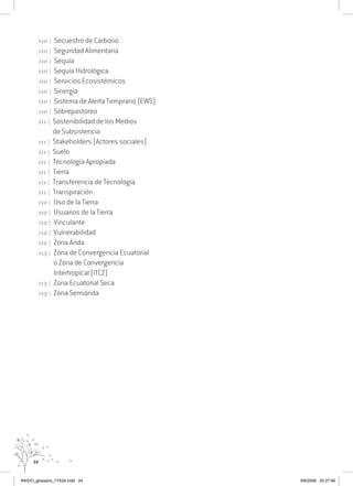 24
110 | Secuestro de Carbono
110 | Seguridad Alimentaria
110 | Sequía
110 | Sequía Hidrológica
110 | Servicios Ecosistémicos
110 | Sinergia
110 | Sistema de Alerta Temprano (EWS)
110 | Sobrepastoreo
111 | Sostenibilidad de los Medios
de Subsistencia
111 | Stakeholders (Actores sociales)
111 | Suelo
111 | Tecnología Apropiada
111 | Tierra
111 | Transferencia de Tecnología
111 | Transpiración
112 | Uso de la Tierra
112 | Usuarios de la Tierra
112 | Vinculante
112 | Vulnerabilidad
112 | Zona Árida
113 | Zona de Convergencia Ecuatorial
o Zona de Convergencia
Intertropical (ITCZ)
113 | Zona Ecuatorial Seca
113 | Zona Semiárida

RAIDO_glossario_17X24.indd 24 9/6/2009 20:27:46
 
