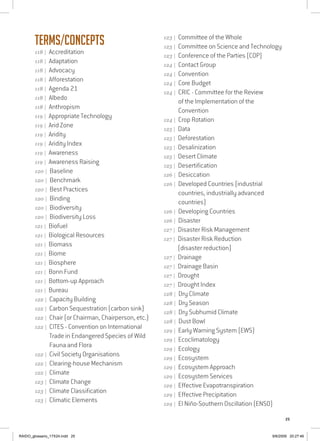 25
Terms/Concepts
118 | Accreditation
118 | Adaptation
118 | Advocacy
118 | Afforestation
118 | Agenda 21
118 | Albedo
118 | Anthropism
119 | Appropriate Technology
119 | Arid Zone
119 | Aridity
119 | Aridity Index
119 | Awareness
119 | Awareness Raising
120 | Baseline
120 | Benchmark
120 | Best Practices
120 | Binding
120 | Biodiversity
120 | Biodiversity Loss
121 | Biofuel
121 | Biological Resources
121 | Biomass
121 | Biome
121 | Biosphere
121 | Bonn Fund
121 | Bottom-up Approach
121 | Bureau
122 | Capacity Building
122 | Carbon Sequestration (carbon sink)
122 | Chair (or Chairman, Chairperson, etc.)
122 | CITES - Convention on International
Trade in Endangered Species of Wild
Fauna and Flora
122 | Civil Society Organisations
122 | Clearing-house Mechanism
122 | Climate
123 | Climate Change
123 | Climate Classification
123 | Climatic Elements
123 | Committee of the Whole
123 | Committee on Science and Technology
123 | Conference of the Parties (COP)
124 | Contact Group
124 | Convention
124 | Core Budget
124 | CRIC - Committee for the Review
of the Implementation of the
Convention
124 | Crop Rotation
125 | Data
125 | Deforestation
125 | Desalinization
125 | Desert Climate
125 | Desertification
126 | Desiccation
126 | Developed Countries (industrial
countries, industrially advanced
countries)
126 | Developing Countries
126 | Disaster
127 | Disaster Risk Management
127 | Disaster Risk Reduction
(disaster reduction)
127 | Drainage
127 | Drainage Basin
127 | Drought
127 | Drought Index
128 | Dry Climate
128 | Dry Season
128 | Dry Subhumid Climate	
128 | Dust Bowl
129 | Early Warning System (EWS)
129 | Ecoclimatology
129 | Ecology
129 | Ecosystem
129 | Ecosystem Approach
129 | Ecosystem Services
129 | Effective Evapotranspiration
129 | Effective Precipitation
129 | El Niño-Southern Oscillation (ENSO)
RAIDO_glossario_17X24.indd 25 9/6/2009 20:27:46
 