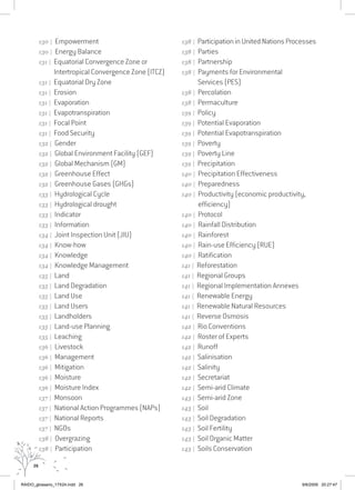 26
130 | Empowerment
130 | Energy Balance
131 | Equatorial Convergence Zone or
Intertropical Convergence Zone (ITCZ)
131 | Equatorial Dry Zone
131 | Erosion
131 | Evaporation
131 | Evapotranspiration
131 | Focal Point
131 | Food Security
132 | Gender
132 | Global Environment Facility (GEF)
132 | Global Mechanism (GM)
132 | Greenhouse Effect
132 | Greenhouse Gases (GHGs)
133 | Hydrological Cycle
133 | Hydrological drought
133 | Indicator
133 | Information
134 | Joint Inspection Unit (JIU)
134 | Know-how
134 | Knowledge
134 | Knowledge Management
135 | Land
135 | Land Degradation
135 | Land Use
135 | Land Users
135 | Landholders
135 | Land-use Planning
135 | Leaching
136 | Livestock
136 | Management
136 | Mitigation
136 | Moisture
136 | Moisture Index
137 | Monsoon
137 | National Action Programmes (NAPs)
137 | National Reports
137 | NGOs
138 | Overgrazing
138 | Participation
138 | Participation in United Nations Processes
138 | Parties
138 | Partnership
138 | Payments for Environmental
Services (PES)
138 | Percolation
138 | Permaculture
139 | Policy
139 | Potential Evaporation
139 | Potential Evapotranspiration
139 | Poverty
139 | Poverty Line
139 | Precipitation
140 | Precipitation Effectiveness
140 | Preparedness
140 | Productivity (economic productivity,
efficiency)
140 | Protocol
140 | Rainfall Distribution
140 | Rainforest
140 | Rain-use Efficiency (RUE)
140 | Ratification
141 | Reforestation
141 | Regional Groups
141 | Regional Implementation Annexes
141 | Renewable Energy
141 | Renewable Natural Resources
141 | Reverse Osmosis
142 | Rio Conventions
142 | Roster of Experts
142 | Runoff
142 | Salinisation
142 | Salinity
142 | Secretariat
142 | Semi-arid Climate
143 | Semi-arid Zone
143 | Soil
143 | Soil Degradation
143 | Soil Fertility
143 | Soil Organic Matter
143 | Soils Conservation
RAIDO_glossario_17X24.indd 26 9/6/2009 20:27:47
 