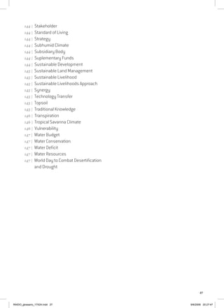 27
144 | Stakeholder
144 | Standard of Living
144 | Strategy
144 | Subhumid Climate
144 | Subsidiary Body
144 | Suplementary Funds
144 | Sustainable Development
145 | Sustainable Land Management
145 | Sustainable Livelihood
145 | Sustainable Livelihoods Approach
145 | Synergy
145 | Technology Transfer
145 | Topsoil
145 | Traditional Knowledge
146 | Transpiration
146 | Tropical Savanna Climate
146 | Vulnerability
147 | Water Budget
147 | Water Conservation
147 | Water Deficit
147 | Water Resources
147 | World Day to Combat Desertification
and Drought
RAIDO_glossario_17X24.indd 27 9/6/2009 20:27:47
 