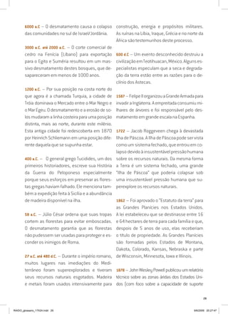 29
6000 a.C – O desmatamento causa o colapso
das comunidades no sul de Israel/Jordânia.
3000 a.C. até 2000 a.C. – O corte comercial de
cedro na Fenícia (Líbano) para exportação
para o Egito e Suméria resultou em um mas-
sivo desmatamento destes bosques, que de-
sapareceram em menos de 1000 anos.
1200 a.C. – Por sua posição na costa norte do
que agora é a chamada Turquia, a cidade de
Tróia dominava o Mercado entre o Mar Negro e
o Mar Egeu. O desmatamento e a erosão de so-
losmudaramalinhacosteiraparaumaposição
distinta, mais ao norte, durante este milênio.
Esta antiga cidade foi redescoberta em 1870
por Heinrich Schliemann em uma posição dife-
rente daquela que se supunha estar.
400 a.C. – O general grego Tucidides, um dos
primeiros historiadores, escreve sua História
da Guerra do Peloponeso especialmente
porque seus esforços em preservar as flores-
tas gregas haviam falhado. Ele menciona tam-
bém a expedição feita à Sicília e a abundância
de madeira disponível na ilha.
58 a.C. – Júlio César ordena que suas tropas
cortem as florestas para evitar emboscadas.
O desmatamento garantia que as florestas
não pudessem ser usadas para proteger e es-
conder os inimigos de Roma.
27 a.C. até 480 d.C. – Durante o império romano,
muitos lugares nas imediações do Medi-
terrâneo foram superexplorados e tiveram
seus recursos naturais esgotados. Madeira
e metais foram usados intensivamente para
construção, energia e propósitos militares.
As ruínas na Líbia, Iraque, Grécia e no norte da
África são testemunhos deste processo.
600 d.C – Um evento desconhecido destruiu a
civilizaçãoemTeotihuacan,México.Algunses-
pecialistas especulam que a seca e degrada-
ção da terra estão entre as razões para o de-
clínio dos Astecas.
1587–FelipeIIorganizouaGrandeArmadapara
invadir a Inglaterra. A empreitada consumiu mi-
lhares de árvores e foi responsável pelo des-
matamento em grande escala na Espanha.
1722 – Jacob Roggeveen chega à devastada
Ilha de Páscoa. A Ilha de Páscoa pode ser vista
como um sistema fechado, que entrou em co-
lapso devido à insustentável pressão humana
sobre os recursos naturais. Da mesma forma
a Terra é um sistema fechado, uma grande
“Ilha de Páscoa” que poderia colapsar sob
uma insustentável pressão humana que su-
perexplore os recursos naturais.
1862 – Foi aprovado o “Estatuto da terra” para
as Grandes Planícies nos Estados Unidos.
A lei estabeleceu que se destinasse entre 16
e 64 hectares de terra para cada família e que,
despois de 5 anos de uso, elas receberiam
o título de propriedade. As Grandes Planícies
são formadas pelos Estados de Montana,
Dakota, Colorado, Kansas, Nebraska e parte
de Wisconsin, Minnesota, Iowa e Illinois.
1878 – John Wesley Powell publicou um relatório
técnico sobre as zonas áridas dos Estados Uni-
dos (com foco sobre a capacidade de suporte
RAIDO_glossario_17X24.indd 29 9/6/2009 20:27:47
 