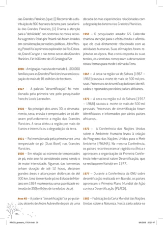 30
dasGrandesPlanícies)que:(i)Recomendaadis-
tribuiçãode900hectaresdeterraparacadafamí-
lia das Grandes Planícies; (ii) Chama a atenção
paraa“debilidade”dossistemasdezonassecas.
AssugestõesfeitasporPowellnãoforamlevadas
em consideração por razões políticas. John Wes-
ley Powell foi o primeiro explorador do Rio Colora-
do,GrandCanyonedasterrassecasdasGrandes
Planícies.ElefoiDiretordoUSGeologicalSer
1890–Amigraçãomassivademaisde1.100.000
famíliasparaasGrandesPlanícieslevaramàocu-
paçãodemaisde81milhõesdehectares.
1927 – A palavra “desertificação” foi men-
cionada pela primeira vez pelo pesquisador
francês Louis Lavauden.
1930 – No princípio dos anos 30, o desmata-
mento,seca,erosãoetempestadesdepóafe-
taram profundamente a região das Grandes
Planícies. A seca afetou a região por mais de
4 anos e intensificou a degradação da terra.
1931 – Foi mencionada pela primeira vez uma
tempestade de pó (Dust Bowl) nas Grandes
Planícies.
1938 – Em relação ao número de tempestades
de pó, este ano foi considerado como sendo o
de maior intensidade. Algumas das tormentas
tinham duração de até 12 horas, afetavam
grandes áreas e alcançavam distâncias de até
900km.UmatormentadepónoEstadodeMon-
tanaem1934movimentouumaquantidadees-
timadade350milhõesdetoneladasdepó.
Anos40 –Apalavra“desertificação”sepo-pular-
izou através de Andre Aubreville depois de uma
década de más experiências relacionadas com
a degradação da terra nas Grandes Planícies.
1950 – O pesquisador amador G.S. Callendar
chamou atenção para o efeito estufa e afirmou
que ele está diretamente relacionado com as
atividadeshumanas.Suasafirmaçõesforam re-
jeitadas na época. Mas como resposta às suas
teorias, os cientistas começaram a desenvolver
novasformasparamediroclimadaTerra.
1967 – A seca na região sul do Sahara (1967 –
1968) causoua morte demais de500mil pes-
soas.Processosdedesertificaçãoforamidentifi-
cadosereportadosporváriospaísesafricanos.
1972 – A seca na região sul do Sahara (1967
– 1968) causou a morte de mais de 500 mil
pessoas. Processos de desertificação foram
identificados e informados por vários países
africanos.
1972 – A Conferência das Nações Unidas
sobre o Ambiente Humano levou à criação
do Programa das Nações Unidas para o Meio
Ambiente (PNUMA). Na mesma Conferência,
os países reconheceram a tragédia na África e
aprovaram a organização da Primeira Confer-
ência Internacional sobre Desertificação, que
se realizou em Nairobi em 1977.
1977 – Durante a Conferência da ONU sobre
desertificação realizada em Nairobi, os países
aprovaram o Primeiro Plano Mundial de Ação
contra a Desertificação (PLACD).
1982–PublicaçãodaCartaMundialdasNações
Unidas sobre a Natureza. Nesta carta adota-se
RAIDO_glossario_17X24.indd 30 9/6/2009 20:27:47
 