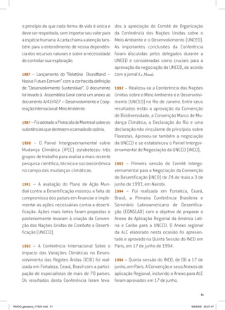 31
o princípio de que cada forma de vida é única e
deveserrespeitada,semimportarseuvalorpara
aespéciehumana.Acartachamaaatençãotam-
bém para o entendimento de nossa dependên-
cia dos recursos naturais e sobre a necessidade
de controlar sua exploração.
1987 – Lançamento do “Relatório Brundtland –
Nosso Futuro Comum” com a conhecida definição
de “Desenvolvimento Sustentável”. O documento
foi levado à Assembléia Geral como um anexo ao
documentoA/42/427–DesenvolvimentoeCoop-
eraçãoInternacional:MeioAmbiente.
1987–FoiadotadooProtocolodeMontrealsobreas
substânciasquedestroemacamadadeozônio.
1988 – O Painel Intergovernamental sobre
Mudança Climática (IPCC) estabeleceu três
grupos de trabalho para avaliar a mais recente
pesquisa científica, técnica e socioeconômica
no campo das mudanças climáticas.
1991 – A avaliação do Plano de Ação Mun-
dial contra a Desertificação mostrou a falta de
compromisso dos países em financiar e imple-
mentar as ações necessárias contra a deserti-
ficação. Ações mais fortes foram propostas e
posteriormente levaram à criação da Conven-
ção das Nações Unidas de Combate a Deserti-
ficação (UNCCD).
1992 – A Conferência Internacional Sobre o
Impacto das Variações Climáticas no Desen-
volvimento das Regiões Áridas (ICID) foi real-
izada em Fortaleza, Ceará, Brasil com a partici-
pação de especialistas de mais de 70 países.
Os resultados desta Conferência foram leva-
dos à apreciação do Comitê de Organização
da Conferência das Nações Unidas sobre o
Meio Ambiente e o Desenvolvimento (UNCED).
As importantes conclusões da Conferência
foram discutidas pelos delegados durante a
UNCED e consideradas como cruciais para a
aprovação da negociação da UNCCD, de acordo
com o jornal Le Monde.
1992 – Realizou-se a Conferência das Nações
Unidas sobre o Meio Ambiente e o Desenvolvi-
mento (UNCED) no Rio de Janeiro. Entre seus
resultados estão a aprovação da Convenção
de Biodiversidade, a Convenção Marco de Mu-
dança Climática, a Declaração do Rio e uma
declaração não vinculante de princípios sobre
Florestas. Aprovou-se também a negociação
da UNCCD e se estabeleceu o Painel Intergov-
ernamental de Negociação da UNCCD (INCD).
1993 – Primeira sessão do Comitê Intergo-
vernamental para a Negociação da Convenção
de Desertificação (INCD) de 24 de maio a 3 de
junho de 1993, em Nairobi.
1994 – Foi realizada em Fortaleza, Ceará,
Brasil, a Primeira Conferência Brasileira e
Seminário Latinoamericano de Desertifica-
ção (CONSLAD) com o objetivo de preparar o
Anexo de Aplicação Regional da América Lati-
na e Caribe para a UNCCD. O Anexo regional
da ALC elaborado nesta ocasião foi apresen-
tado e aprovado na Quinta Sessão do INCD em
Paris, em 17 de junho de 1994.
1994 – Quinta sessão do INCD, de 06 a 17 de
junho, em Paris. A Convenção e seus Anexos de
aplicação Regional, incluindo o Anexo para ALC
foram aprovados em 17 de junho.
RAIDO_glossario_17X24.indd 31 9/6/2009 20:27:47
 