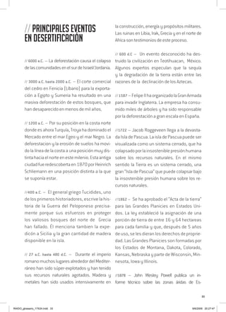 33
// Principales eventos
en desertificación
// 6000 a.C. – La deforestación causa el colapso
delascomunidadesenelsurdeIsrael/Jordania.
// 3000 a.C. hasta 2000 a.C. – El corte comercial
del cedro en Fenicia (Líbano) para la exporta-
ción a Egipto y Sumeria ha resultado en una
masiva deforestación de estos bosques, que
han desaparecido en menos de mil años.
// 1200 a.C. – Por su posición en la costa norte
donde es ahora Turquía, Troya ha dominado el
Mercado entre el mar Egeo y el mar Negro. La
deforestacion y la erosión de suelos ha movi-
do la línea de la costa a una posición muy dis-
tintahaciaelnorteenestemilenio.Estaantiga
ciudad fueredescobertaen1870porHeinrich
Schliemann en una posición distinta a la que
se suponía estar.
//400 a.C. – El general griego Tucidides, uno
de los primeros historiadores, escrive la his-
toria de la Guerra del Peloponeso precisa-
mente porque sus esfuerzos en proteger
los valiosos bosques del norte de Grecia
han fallado. Él menciona tambien la expe-
dicón a Sicilia y la gran cantidad de madera
disponible en la isla.
// 27 a.C. hasta 480 d.C. – Durante el imperio
romano muchos lugares alrededor del Mediter-
ráneo han sido súper-explotados y han tenido
sus recursos naturales agotados. Madera y
metales han sido usados intensivamente en
la construcción, energía y propósitos militares.
Las ruinas en Libia, Irak, Grecia y en el norte de
Africa son testimonios de este proceso.
// 600 d.C – Un evento desconocido ha des-
truido la civilización en Teotihuacan, México.
Algunos expertos especulan que la sequía
y la degradación de la tierra están entre las
razones de la declinación de los Aztecas.
//1587 –FelipeIIhaorganizadolaGranArmada
para invadir Inglaterra. La empresa ha consu-
mido miles de árboles y ha sido responsable
por la deforestación a gran escala en España.
//1722 – Jacob Roggeveen llega a la devasta-
da Isla de Pascua. La isla de Pascua puede ser
visualizada como un sistema cerrado, que ha
colapsadoporlainsosteniblepresiónhumana
sobre los recursos naturales. En el mismo
sentido la Tierra es un sistema cerrado, una
gran “Isla de Pascua” que puede colapsar bajo
la insostenible presión humana sobre los re-
cursos naturales.
//1862 – Se ha aprobado el “Acta de la tierra”
para las Grandes Planicies en Estados Uni-
dos. La ley estableció la asignación de una
porción de tierra de entre 16 y 64 hectareas
para cada familia y que, después de 5 años
de uso, se les dieran los derechos de proprie-
dad. Las Grandes Planicies son formadas por
los Estados de Montana, Dakota, Colorado,
Kansas, Nebraska y parte de Wisconsin, Min-
nesota, Iowa y Illinois.
//1878 – John Wesley Powell publica un in-
forme técnico sobre las zonas áridas de Es-
RAIDO_glossario_17X24.indd 33 9/6/2009 20:27:47
 