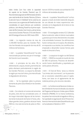 34
tados Unidos (con foco sobre la capacidad
de soporte de las Grandes Planicies) que: (i)
Recomiendalaasignaciónde900hectareasdetierra
paracadafamiliadelasGrandesPlanicies;(ii)llama
laatenciónhacia la“debilidad”delossistemasde
zonassecas.Lassu-gerenciasdePowellnohansido
consideradas en aquel entonces por cuestiones
poliiticas.JohnWesleyPowellfueelprimerexplo-
radordelRíoColorado,GranCanionydelastierras
secasdelasGrandesPlanicies.ÉlhasidoDirector
delUSGeologicalServicede1881hasta1894.
//1890 – La migración masiva de mas de
1.100.000 familias para las Grandes Plani-
cies han llevado a la ocupación de mas de 81
millones de hectareas.
// 1927 – La palabra “desertificación” ha sido
mencionada por primera vez por el investiga-
dor francés Louis Lavauden.
//1930 – A principios de los años 30, la
deforestación, sequía,erosiónytormentasde
polvo afectaron profundamente la región de
las Grandes Planicies. La sequía ha afectado
la región por mas de 4 años y ha intensificado
la degradación de la tierra.
//1931 – Se ha reportado sobre la primera
tormenta de polvo (Dust Bowl) en las Grandes
Planicies.
//1938 – Con relación al numero de tormentas
de polvo, este año fue considerado como el
de mayor intensidad. Algunas de las tormen-
tas tenían la duración de hasta 12 horas, afec-
taban grandes áreas y podrian alcanzar hasta
900 km. Una sola tormenta de polvo en Mon-
tana en 1934 ha movido una cantidad de 350
millones de toneladas de polvo.
//Años 40 – La palabra “desertificación” se hizo
popular a través de Andre Aubreville después
de una década de malas experiencias rela-
cionada con la degradación de la tierra en las
Grandes Planícies.
//1950 –ElinvestigadoramateurG.S.Callendar
llama la atención sobre el efecto invernadero
y postula que él esta directamente vinculado
a las actividades humanas. Sus afirmaciones
fueron rechaza das en la epoca. No obstante,
en respuesta a sus teorías, los científicos han
empezado a desarrollar nuevas formas para
medir el clima de la Tierra.
//1967 – La sequía en la región sur del Sahara
(1967 – 1968) ha causado la muerte de más
de 500 mil personas. Procesos de desertifi-
cación fueron identificados y reportados por
varios países africanos.
//1972 – El Club de Roma lanza su informe
“Los limites del crecimiento”, con la previsión
de un escenario catastrófico para el capita-
lismo, con base en el agotamiento de las
materias primas y los recursos naturales.
//1972– LaConferenciadeNacionesUnidasso-
breelAmbienteHumanohallevadoalacreación
del Programa de Naciones Unidas para el Medio
Ambiente (PNUMA). En la misma Conferencia,
los países han reconocido la tragedia en Africa y
han aprobado la organización de la Primera Con-
ferencia InternacionalsobreDesertificación,que
seharealizadoenNairobien1977.
RAIDO_glossario_17X24.indd 34 9/6/2009 20:27:47
 