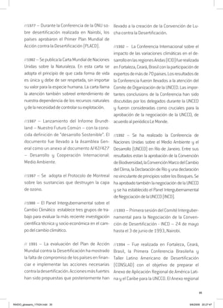 35
//1977 – Durante la Conferencia de la ONU so-
bre desertificación realizada en Nairobi, los
países aprobaron el Primer Plan Mundial de
Acción contra la Desertificación (PLACD).
//1982–SepublicalaCartaMundialdeNaciones
Unidas sobre la Naturaleza. En esta carta se
adopta el principio de que cada forma de vida
es única y debe de ser respetada, sin importar
su valor para la especie humana. La carta llama
la atención también sobreel entendimiento de
nuestra dependencia de los recursos naturales
ydelanecesidaddecontrolarsuexplotación.
//1987 – Lanzamiento del Informe Brundt-
land – Nuestro Futuro Común – con la cono-
cida definición de “desarrollo Sostenible”. El
documento fue llevado a la Asamblea Gen-
eral como un anexo al documento A/42/427
– Desarrollo y Cooperación Internacional:
Medio Ambiente.
//1987 – Se adopta el Protocolo de Montreal
sobre las sustancias que destruyen la capa
de ozono.
//1988 – El Panel Intergubernamental sobre el
Cambio Climático establece tres grupos de tra-
bajo para evaluar la más reciente investigación
científica técnica y socio-económica en el cam-
podelcambioclimático.
// 1991 – La evaluación del Plan de Acción
Mundial contra la Desertificación ha mostrado
la falta de compromiso de los países en finan-
ciar e implementar las acciones necesarias
contraladesertificación.Accionesmásfuertes
han sido propuestas que posteriormente han
llevado a la creación de la Convención de Lu-
cha contra la Desertificación.
//1992 – La Conferencia Internacional sobre el
impacto de las variaciones climáticas en el de-
sarrolloenlasregionesÁridas(ICID)fuerealizada
enFortaleza,Ceará,Brasilconlaparticipaciónde
expertosdemásde70paises.Losresultadosde
la Conferencia fueron llevados a la atención del
Comite de Organización de la UNCED. Las impor-
tantes conclusions de la Conferencia han sido
discutidas por los delegados durante la UNCED
y fueron consideradas como cruciales para la
aprobación de la negociación de la UNCCD, de
acuerdoalperiódicoLeMonde.
//1992 – Se ha realizado la Conferencia de
Naciones Unidas sobre el Medio Ambiente y el
Desarrollo (UNCED) en Río de Janeiro. Entre sus
resultados estan la aprobación de la Convención
deBiodiversidad,laConvenciónMarcodelCambio
delClima,laDeclaracióndeRíoyunadeclaración
novinculantedeprincipiossobrelosBosques.Se
haaprobadotambiénlanegociacióndelaUNCCD
y se ha establecido el Panel Intergubernamental
deNegociacióndelaUNCCD(INCD).
//1993–PrimerasesióndelComitéInterguber-
namental para la Negociación de la Conven-
ción de Desertificación - INCD – 24 de mayo
hasta el 3 de junio de 1993, Nairobi.
//1994 – Fue realizada en Fortaleza, Ceará,
Brasil, la Primera Conferencia Brasileña y
Taller Latino Americano de Desertificación
(CONSLAD) con el objetivo de preparar el
Anexo de Aplicación Regional de América Lati-
na y el Caribe para la UNCCD. El Anexo regional
RAIDO_glossario_17X24.indd 35 9/6/2009 20:27:47
 
