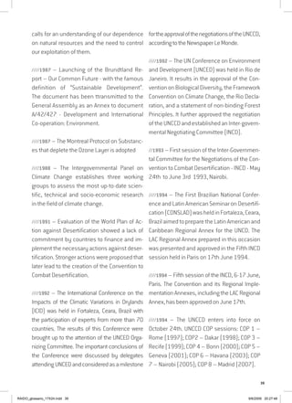 39
calls for an understanding of our dependence
on natural resources and the need to control
our exploitation of them.
////1987 – Launching of the Brundtland Re-
port – Our Common Future - with the famous
definition of “Sustainable Development”.
The document has been ttransmitted to the
General Assembly as an Annex to document
A/42/427 - Development and International
Co-operation: Environment.
////1987 – The Montreal Protocol on Substanc-
es that deplete the Ozone Layer is adopted
////1988 – The Intergovernmental Panel on
Climate Change establishes three working
groups to assess the most up-to-date scien-
tific, technical and socio-economic research
in the field of climate change.
////1991 – Evaluation of the World Plan of Ac-
tion against Desertification showed a lack of
commitment by countries to finance and im-
plement the necessary actions against deser-
tification. Stronger actions were proposed that
later lead to the creation of the Convention to
Combat Desertification.
////1992 – The International Conference on the
Impacts of the Climatic Variations in Drylands
(ICID) was held in Fortaleza, Ceara, Brazil with
the participation of experts from more than 70
countries. The results of this Conference were
brought up to the attention of the UNCED Orga-
nizing Committee. The important conclusions of
the Conference were discussed by delegates
attendingUNCEDandconsideredasamilestone
fortheapprovalofthenegotiationsoftheUNCCD,
accordingtotheNewspaperLeMonde.
////1992 – The UN Conference on Environment
and Development (UNCED) was held in Rio de
Janeiro. It results in the approval of the Con-
vention on Biological Diversity, the Framework
Convention on Climate Change, the Rio Decla-
ration, and a statement of non-binding Forest
Principles. It further approved the negotiation
oftheUNCCDandestablishedanInter-govern-
mental Negotiating Committee (INCD).
//1993 – First session of the Inter-Governmen-
tal Committee for the Negotiations of the Con-
vention to Combat Desertification - INCD - May
24th to June 3rd 1993, Nairobi.
////1994 – The First Brazilian National Confer-
ence and Latin American Seminar on Desertifi-
cation(CONSLAD)washeldinFortaleza,Ceara,
BrazilaimedtopreparetheLatinAmericanand
Caribbean Regional Annex for the UNCD. The
LAC Regional Annex prepared in this occasion
was presented and approved in the Fifth INCD
session held in Paris on 17th June 1994.
////1994 – Fifth session of the INCD, 6-17 June,
Paris. The Convention and its Regional Imple-
mentation Annexes, including the LAC Regional
Annex, has been approved on June 17th.
////1994 – The UNCCD enters into force on
October 24th. UNCCD COP sessions: COP 1 –
Rome (1997); COP2 – Dakar (1998); COP 3 –
Recife (1999); COP 4 – Bonn (2000); COP 5 –
Geneva (2001); COP 6 – Havana (2003); COP
7 – Nairobi (2005); COP 8 – Madrid (2007).
RAIDO_glossario_17X24.indd 39 9/6/2009 20:27:48
 