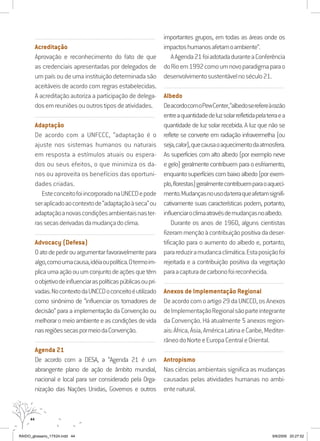 44
...........................................................................................................................
Acreditação
Aprovação e reconhecimento do fato de que
as credenciais apresentadas por delegados de
um país ou de uma instituição determinada são
aceitáveis de acordo com regras estabelecidas.
A acreditação autoriza a participação de delega-
dosemreuniõesououtrostiposdeatividades.
...........................................................................................................................
Adaptação
De acordo com a UNFCCC, “adaptação é o
ajuste nos sistemas humanos ou naturais
em resposta a estímulos atuais ou espera-
dos ou seus efeitos, o que minimiza os da-
nos ou aproveita os benefícios das oportuni-
dades criadas.
EsteconceitofoiincorporadonaUNCCDepode
seraplicadoaocontextode“adaptaçãoàseca”ou
adaptaçãoanovascondiçõesambientaisnaster-
rassecasderivadasdamudançadoclima.
...........................................................................................................................
Advocacy (Defesa)
Oatodepedirouargumentarfavoravelmentepara
algo,comoumacausa,idéiaoupolítica.Otermoim-
plicaumaaçãoouumconjuntodeaçõesquetêm
oobjetivodeinfluenciaraspolíticaspúblicasoupri-
vadas.NocontextodaUNCCDoconceitoéutilizado
como sinônimo de “influenciar os tomadores de
decisão” para a implementação da Convenção ou
melhoraromeioambienteeascondiçõesdevida
nasregiõessecaspormeiodaConvenção.
...........................................................................................................................
Agenda 21
De acordo com a DESA, a “Agenda 21 é um
abrangente plano de ação de âmbito mundial,
nacional e local para ser considerado pela Orga-
nização das Nações Unidas, Governos e outros
importantes grupos, em todas as áreas onde os
impactoshumanosafetamoambiente”.
AAgenda21foiadotadaduranteaConferência
doRioem1992comoumnovoparadigmaparao
desenvolvimentosustentávelnoséculo21.
...........................................................................................................................
Albedo
DeacordocomoPewCenter,“albedoserefereàrazão
entreaquantidadedeluzsolarrefletidapelaterraea
quantidade de luz solar recebida. A luz que não se
reflete se converte em radiação infravermelha (ou
seja,calor),quecausaoaquecimentodaatmosfera.
As superficies com alto albedo (por exemplo neve
e gelo) geralmente contribuem para o esfriamento,
enquantosuperfíciescombaixoalbedo(porexem-
plo,florestas)geralmentecontribuemparaoaqueci-
mento.Mudançasnousodaterraqueafetamsignifi-
cativamente suas características podem, portanto,
influenciaroclimaatravésdemudançasnoalbedo.
Durante os anos de 1960, alguns cientistas
fizerammençãoàcontribuiçãopositivadadeser-
tificação para o aumento do albedo e, portanto,
parareduziramudancaclimática.Estaposiçãofoi
rejeitada e a contribuição positiva da vegetação
paraacapturadecarbonofoireconhecida.
...........................................................................................................................
Anexos de Implementação Regional
Deacordocomoartigo29daUNCCD,osAnexos
deImplementaçãoRegionalsãoparteintegrante
da Convenção. Há atualmente 5 anexos region-
ais:África,Ásia,AméricaLatinaeCaribe,Mediter-
râneodoNorteeEuropaCentraleOriental.
...........................................................................................................................
Antropismo
Nas ciências ambientais significa as mudanças
causadas pelas atividades humanas no ambi-
entenatural.
RAIDO_glossario_17X24.indd 44 9/6/2009 20:27:52
 