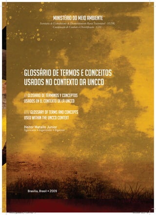 3
Ministério do meio ambiente
Secretaria de Extrativismo de Desenvolvimento Rural Sustentável - SEDR
Coordenação de Combate à Desertificação - CTC
Heitor Matallo Junior
Oganizador • Organizador • Organizer
Brasília, Brasil • 2009
Glossário de termos e conceitos
usados no contexto da UNCCD
// Glosario de términos y conceptos
usados en el contexto de la UNCCD
//// Glossary of Terms and concepts
used within THE UNCCD context
RAIDO_glossario_17X24.indd 3 9/6/2009 20:27:18
 