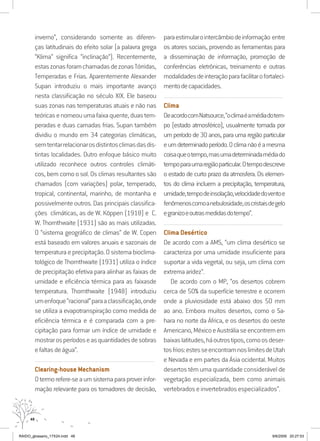 48
inverno”, considerando somente as diferen-
ças latitudinais do efeito solar (a palavra grega
“Klima” significa “inclinação”). Recentemente,
estaszonasforamchamadasdezonasTórridas,
Temperadas e Frias. Aparentemente Alexander
Supan introduziu o mais importante avanço
nesta classificação no século XIX. Ele baseou
suas zonas nas temperaturas atuais e não nas
teóricasenomeouumafaixaquente,duastem-
peradas e duas camadas frias. Supan também
dividiu o mundo em 34 categorias climáticas,
semtentarrelacionarosdistintosclimasdasdis-
tintas localidades. Outro enfoque básico muito
utilizado reconhece outros controles climáti-
cos, bem como o sol. Os climas resultantes são
chamados (com variações) polar, temperado,
tropical, continental, marinho, de montanha e
possivelmente outros. Das principais classifica-
ções climáticas, as de W. Köppen (1918) e C.
W. Thornthwaite (1931) são as mais utilizadas.
O “sistema geográfico de climas” de W. Copen
está baseado em valores anuais e sazonais de
temperatura e precipitação. O sistema bioclima-
tológico de Thornthwaite (1931) utiliza o índice
de precipitação efetiva para alinhar as faixas de
umidade e eficiência térmica para as faixasde
temperatura. Thornthwaite (1948) introduziu
umenfoque“racional”paraaclassificação,onde
se utiliza a evapotranspiração como medida de
eficiência térmica e é comparada com a pre-
cipitação para formar um índice de umidade e
mostrarosperíodoseasquantidadesdesobras
efaltasdeágua”.
..........................................................................................................................
Clearing-house Mechanism
Otermorefere-seaumsistemaparaproverinfor-
mação relevante para os tomadores de decisão,
paraestimularointercâmbiodeinformação entre
os atores sociais, provendo as ferramentas para
a disseminação de informação, promoção de
conferências eletrônicas, treinamento e outras
modalidadesdeinteraçãoparafacilitarofortaleci-
mentodecapacidades.
..........................................................................................................................
Clima
DeacordocomNatsource,“oclimaéamédiadotem-
po (estado atmosférico), usualmente tomada por
um período de 30 anos, para uma região particular
eumdeterminadoperíodo.Oclimanãoéamesma
coisaqueotempo,masumadeterminadamédiado
tempoparaumaregiãoparticular.Otempodescreve
o estado de curto prazo da atmosfera. Os elemen-
tos do clima incluem a precipitação, temperatura,
umidade,tempodeinsolação,velocidadedoventoe
fenômenoscomoanebulosidade,oscristaisdegelo
egranizoeoutrasmedidasdotempo”.
..........................................................................................................................
Clima Desértico
De acordo com a AMS, “um clima desértico se
caracteriza por uma umidade insuficiente para
suportar a vida vegetal, ou seja, um clima com
extremaaridez”.
De acordo com o MP, “os desertos cobrem
cerca de 50% da superfície terrestre e ocorrem
onde a pluviosidade está abaixo dos 50 mm
ao ano. Embora muitos desertos, como o Sa-
hara no norte da África, e os desertos do oeste
Americano,MéxicoeAustráliaseencontremem
baixaslatitudes,háoutrostipos,comoosdeser-
tosfrios:estesseencontramnoslimitesdeUtah
e Nevada e em partes da Ásia ocidental. Muitos
desertos têm uma quantidade considerável de
vegetação especializada, bem como animais
vertebrados e invertebrados especializados”.
RAIDO_glossario_17X24.indd 48 9/6/2009 20:27:53
 