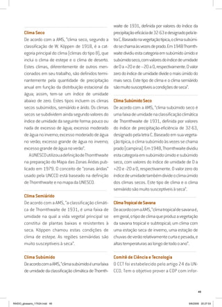 49
..........................................................................................................................
Clima Seco
De acordo com a AMS, “clima seco, segundo a
classificação de W. Köppen de 1918, é a cat-
egoria principal do clima (climas do tipo B), que
inclui o clima de estepe e o clima de deserto.
Estes climas, diferentemente de outros men-
cionados em seu trabalho, são definidos termi-
nantemente pela quantidade de precipitação
anual em função da distribuição estacional da
água; assim, tem-se um índice de umidade
abaixo de zero. Estes tipos incluem os climas
secos subúmidos, semiárido e árido. Os climas
secos se subdividem ainda segundo valores do
índice de umidade da seguinte forma: pouco ou
nada de excesso de água; excesso moderado
deáguanoinverno;excessomoderadodeágua
no verão; excesso grande de água no inverno;
excessograndedeáguanoverão”.
AUNESCOutilizouadefiniçãodeThornthwaite
na preparação do Mapa das Zonas Áridas pub-
licado em 1979. O conceito de “zonas áridas”
usado pela UNCCD está baseado na definição
de Thornthwaite e no mapa da UNESCO.
..........................................................................................................................
Clima Semiárido
De acordo com a AMS, “a classificação climáti-
ca de Thornthwaite de 1931, é uma faixa de
umidade na qual a vida vegetal principal se
constitui de plantas baixas e resistentes à
seca. Köppen chamou estas condições de
clima de estepe. As regiões semiáridas são
muito susceptíveis à seca”.
..........................................................................................................................
Clima Subúmido
DeacordocomaAMS,“climasubúmidoéumafaixa
deumidade daclassificaçãoclimáticadeThornth-
waite de 1931, definida por valores do índice da
precipitação-eficáciade32-63edesignadopelale-
traC.Baseadonavegetaçãotípica,oclimasubúmi-
dosechamaàsvezesdeprado.Em1948Thornth-
waitedividiuestacategoriaemsubúmidoúmidoe
subúmidoseco,comvaloresdoíndicedeumidade
de0a+20ede–20a0,respectivamente.Ovalor
zerodoíndicedeumidadedivideomaisúmidodo
mais seco. Este tipo de clima e o clima semiárido
sãomuitosusceptíveisacondiçõesdeseca”.
..........................................................................................................................
ClimaSubúmidoSeco
De acordo com a AMS, “clima subúmido seco é
umafaixadeumidadenaclassificaçãoclimática
de Thornthwaite de 1931, definida por valores
do índice de precipitação-eficiência de 32-63,
designadopelaletraC.Baseadoemsuavegeta-
çãotípica,oclimasubúmidoàsvezessechama
prado(campina).Em1948,Thornthwaitedividiu
estacategoriaemsubúmidoúmidoesubúmido
seco, com valores do índice de umidade de 0 a
+20 e -20 a 0, respectivamente. O valor zero do
índicedeumidadetambémdivideoclimaúmido
dos climas secos. Este tipo de clima e o clima
semiáridosãomuitosusceptíveisàseca”.
..........................................................................................................................
ClimaTropicaldeSavana
DeacordocomaAMS,“climatropicaldesavanaé,
emgeral,otipodeclimaqueproduzavegetação
da savana tropical e subtropical; um clima com
uma estação seca de inverno, uma estação de
chuvasdeverãorelativamentecurtaepesada,e
altastemperaturasaolongodetodooano”.
..........................................................................................................................
Comitê de Ciência e Tecnologia
O CCT foi estabelecido pelo artigo 24 da UN-
CCD. Tem o objetivo prover a COP com infor-
RAIDO_glossario_17X24.indd 49 9/6/2009 20:27:53
 