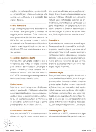 50
mação e conselhos sobre os temas científi-
cos e tecnológicos relacionados com a luta
contra a desertificação e a mitigação dos
efeitos da seca.
..........................................................................................................................
Comitê do Plenário
Grupo criado pelo presidente da Confêrencia
das Partes - COP para apoiar o processo de
negociação das decisões. É um comitê ab-
erto, que consiste dos mesmos membros da
COP e funciona somente durante o período
de sua realização. Quando o comitê termina o
trabalho, envia os projetos de decisão para o
plenário da COP, que os adota durante a ses-
são plenária.
..........................................................................................................................
Conferência das Partes (COP)
O artigo 22 da Convenção estabelece que a
Conferência das Partes é o órgão supremo
para a tomada de decisões da Convenção. A
palavra “conferência” não é utilizada com o
sentido de “reunião”, mas com o de “associa-
ção”. A COP se reúne regularmente para tomar
decisões sobre seu trabalho futuro.
..........................................................................................................................
Conhecimento
Entende-seconhecimentoatravésdetrêscon-
ceitos: i) qualificação e habilidades adquiridas
porumapessoaatravésdaexperiênciaouedu-
cação; ii) o que se sabe em um campo particu-
lar ou em sua totalidade; fatos e informação;
iii) consciência ou familiaridade que se ganha
pela experiência de um fato ou situação.
...........................................................................................................................
Conhecimento Tradicional
DeacordocomaUNESCO,“conhecimentotradi-
cionaléumcorpodeconhecimentosacumula-
dos, técnicas, práticas e representações man-
tidas e desenvolvidas pelas pessoas com uma
extensa história de interação com o ambiente
natural. Estes sofisticados sistemas de en-
tendimento, interpretações e significados são
parte integrante de um complexo cultural que
abarca o idioma, os sistemas de nominação e
de classificação, as práticas de uso dos recur-
sos, rituais, espiritualidade e visão de mundo”.
..........................................................................................................................
Consciência
A primeira fase do processo de aprendizagem.
Estar consciente de que uma idéia, instituição,
projeto ou produto existe, é uma etapa inicial
paraseuconhecimento.Oconceitotemorigem
nafilosofia,mastemsidousadonoscontextos
político e social. O conceito requer um comple-
mento para que saibamos do que se trata.
Exemplo: estar consciente de uma idéia, insti-
tuição, projeto ou produto.
..........................................................................................................................
Conscientização
É um processo com o propósito de melhorar a
consciência sobre uma idéia, instituição, pro-
jeto ou produto entre comunidades ou outros
grupos sociais. Implica em um conjunto de
ações ou processos que podem abrir oportu-
nidades para o intercâmbio de informação e
melhora do entendimento de uma idéia, insti-
tuição, projeto ou produto. No contexto da UN-
CCD o conceito de conscientização tem sido
usado de forma associada com o de advoca-
cy, com o objetivo de promover a Convenção.
..........................................................................................................................
Conservação da Água
DeacordocomaUNESCO,“conservaçãodaágua
sãoasmedidasintroduzidasparareduziraquan-
RAIDO_glossario_17X24.indd 50 9/6/2009 20:27:53
 