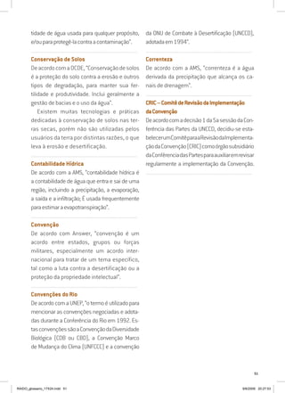 51
tidade de água usada para qualquer propósito,
e/ouparaprotegê-lacontraacontaminação”.
..........................................................................................................................
Conservação de Solos
DeacordocomaOCDE,“Conservaçãodesolos
é a proteção do solo contra a erosão e outros
tipos de degradação, para manter sua fer-
tilidade e produtividade. Inclui geralmente a
gestão de bacias e o uso da água”.
Existem muitas tecnologias e práticas
dedicadas à conservação de solos nas ter-
ras secas, porém não são utilizadas pelos
usuários da terra por distintas razões, o que
leva à erosão e desertificação.
..........................................................................................................................
Contabilidade Hídrica
De acordo com a AMS, “contabilidade hídrica é
a contabilidade de água que entra e sai de uma
região, incluindo a precipitação, a evaporação,
a saída e a infiltração; É usada frequentemente
paraestimaraevapotranspiração”.
..........................................................................................................................
Convenção
De acordo com Answer, “convenção é um
acordo entre estados, grupos ou forças
militares, especialmente um acordo inter-
nacional para tratar de um tema específico,
tal como a luta contra a desertificação ou a
proteção da propriedade intelectual”.
..........................................................................................................................
Convenções do Rio
DeacordocomaUNEP,“otermoéutilizadopara
mencionar as convenções negociadas e adota-
das durante a Conferência do Rio em 1992. Es-
tasconvençõessãoaConvençãodaDiversidade
Biológica (CDB ou CBD), a Convenção Marco
de Mudança do Clima (UNFCCC) e a convenção
da ONU de Combate à Desertificação (UNCCD),
adotadaem1994”.
..........................................................................................................................
Correnteza
De acordo com a AMS, “correnteza é a água
derivada da precipitação que alcança os ca-
nais de drenagem”.
..........................................................................................................................
CRIC–ComitêdeRevisãodaImplementação
daConvenção
Deacordocomadecisão1da5asessãodaCon-
ferência das Partes da UNCCD, decidiu-se esta-
belecerumComitêparaaRevisãodaImplementa-
çãodaConvenção(CRIC)comoórgãosubsidiário
daConfêrenciadasPartesparaauxiliaremrevisar
regularmente a implementação da Convenção.
..........................................................................................................................
RAIDO_glossario_17X24.indd 51 9/6/2009 20:27:53
 