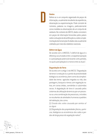 52
..........................................................................................................................
Dados
Refere-se a um conjunto organizado de peças de
informação,usualmenteresultantedaexperiência,
observação ou experimentação. Pode consistir de
números, palavras ou imagens, particularmente
comomedidasouobservaçõesdeumconjuntode
variáveis.NocontextodaUNCCD,dadosconsistem
em peças de informação fornecidas pelos países
sobreasituaçãodadesertificaçãoousobreaimple-
mentaçãodaConvenção.Osdadossãousualmente
coletadospormeiodosrelatóriosnacionais.
..........................................................................................................................
Déficit de Água
De acordo com a UNESCO, “o déficit de água é a
diferença acumulada entre a evapotranspiração
e a precipitação potencial durante certo período,
noqualaprecipitaçãoéamenorentreasduas”.
..........................................................................................................................
Degradação da Terra
Deacordocomoartigo1daUNCCD,“Degradação
da terra é a redução ou a perda da produtividade
biológicaoueconômica,bemcomodacomplexi-
dade das terras agricolas irrigadas ou não, das
pastagens, bosques e terras com vegetação na-
tiva, em zonas áridas, semiáridas e subúmidas
secas. A degradação de terra é causada pelos
sistemasdeutilizaçãodaterraouporumproces-
so ou uma combinação de processos, incluídos
osresultantesdeatividadeshumanasepadrões
dehabitação,taiscomo:
(i) Erosão dos solos causada por ventos e/
ou água
(ii)Degradaçãodaspropriedadesfísicas,quími-
cas, biológicas ou econômicas dos solos e per-
dasdelongoprazodavegetaçãonativa”.
D
RAIDO_glossario_17X24.indd 52 9/6/2009 20:27:53
 