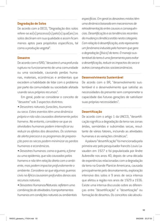 53
..........................................................................................................................
Degradação de Solos
De acordo com a OECD, “Degradação dos solos
refere-seao(s)processo(s)pelo(s)qual(ais)os
solosdeclinamemsuaqualidadeeassimficam
menos aptos para propósitos específicos, tal
comoaproduçãovegetal”.
..........................................................................................................................
Desastre
DeacordocomoISRD,“desastreéumaprofunda
ruptura no funcionamento de uma comunidade
ou uma sociedade, causando perdas huma-
nas, materiais, econômicas e ambientais que
excedem a habilidade de lidar com o problema
por parte da comunidade ou sociedade afetada
usandoseusprópriosrecursos”.
Em geral, pode-se considerar o conceito de
“desastre”sob3aspectosdistintos:
•Desastresnaturais:furacões,tsunamis
ouseca.Esteseventostêmumadinâmica
própriaenãosãocausadosdiretamentepelos
homens.Noentanto,considera-sequeas
atividadeshumanaspodemintensificarou
reduzirosefeitosdosdesastres.Ossistemas
dealertaprecoceeosprogramasdeprepara-
çãoparaassecaspodemminimizarasperdas
humanase econômicas.
•Desastreshumanos:comoaguerra,afome
ouumaepidemia,quesãocausadaspelos
homensenãotêmrelaçãodiretacomoambi-
ente,maspodemimpactarprofundamenteo
ambiente.Considera-sequealgumasguerras
civisnaÁfricacausaramprofundosdanosaos
recursosnaturais.
•DesastresHumanos/Naturais:refletemuma
combinaçãodeatividades/comportamentos
humanosemcondiçõesnaturaisouambientais
específicas.Emgeralosdesastresmistostêm
umadinâmicabaseadaemmecanismosde
retroalimentaçãoentrecausaseconsequên-
cias.Desertificaçãoeastendênciasrecentes
damudançaclimáticaestãonestacategoria.
Comrelaçãoàdesertificação,estarepresenta
umfenômenoinduzidopelohomemquegera
adegradação(física)daterra.Omanejosus-
tentáveldaterraéumaferramentaparaevitar
adesertificação,reduzirosimpactosdasecae
outrasconsequênciassocioeconômicas.
..........................................................................................................................
Desenvolvimento Sustentável
De acordo com o BR, “desenvolvimento sus-
tentável é o desenvolvimento que satisfaz as
necessidades do presente sem comprometer a
capacidade das futuras gerações de satisfazer
suasprópriasnecessidades”.
..........................................................................................................................
Desertificação
De acordo com o artigo 1 da UNCCD, “desertifi-
cação significa a degradação da terra nas zonas
áridas, semiáridas e subúmidas secas, resul-
tante de vários fatores, incluindo as atividades
humanaseasvariaçõesclimáticas”.
Apalavra“desertificação”foimencionadapela
primeira vez pelo pesquisador francês Louis La-
vauden em 1927 e foi popularizada por Andre
Aubreville nos anos 40, depois de uma década
deexperiênciasrelacionadascomadegradação
da terra na Grande Planície Americana, causada
principalmentepelodesmatamento,exploração
intensiva dos solos e 9 anos de seca intensa
que afetou a região nos anos de 1929 a 1936.
Existe uma intensa discussão sobre as diferen-
ças entre “desertificação” e “desertização” ou
formaçãodedesertos.Osconceitossãoabsolu-
RAIDO_glossario_17X24.indd 53 9/6/2009 20:27:53
 