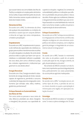 56
quecausamdanosnascomunidadesdasilhasdo
Pacífico;inundaçõesemamplaspartesdaAmérica
doSul,Caribe,Europaocidentalepartesdazonado
Golfoetormentasseverasnaparteocidentalenor-
destedosEstadosUnidos.
............................................................................................................
ElementosdoClima
De acordo com a AMS, “os elementos do clima
sãoqualquerdaspropriedadesoucondiçõesda
atmosfera e oceano que em conjunto definem
o clima de um lugar, tais como a temperatura,
umidadeeprecipitação”.
............................................................................................................
Empoderamento
DeacordocomoWB,“empoderamentoéoproces-
sodemelhoriadascapacidadesdosindivíduosou
gruposparaescolheretransformarestasescolhas
emaçõesdesejadaseresultados.Nocentrodeste
processo estão as ações que fazem com que os
indivíduos e a coletividade melhorem a qualidade
dos seus ativos, bem como a eficiência e justiça
dos contextos organizacional e institucional que
governamosusosdestesativos”.
..........................................................................................................
Energia Renovável
DeacordocomoYara,“energiarenováveléoabas-
tecimento de energia derivada de fontes naturais
capazes de regenerar-se, permitindo o consumo
sustentáveldelongoprazodeenergiapelosseres
humanos (por exemplo: solar, eólica, marítima,
geotérmica,porbiomassa)”.
..........................................................................................................................
Enfoque Baseado na Sustentabilidade
dos Meios de Vida
Tem como centro as pessoas e seus meios de
vida. Atribui-se prioridade aos ativos (tangíveis
e intangíveis) das pessoas; sua capacidade de
suportar as situações negativas (no contexto da
vulnerabilidade);políticaseinstituiçõesquerefle-
tem as prioridades das pessoas pobres e não as
daselites.Muitasagênciasmultilaterais,bilaterais
enãogovernamentaisacreditamqueusarumen-
foquebaseadonasustentabilidadedosmeiosde
vida é uma forma simples e prática de pensar a
implementaçãododesenvolvimento.
..........................................................................................................................
Enfoque Ecossistêmico
DeacordocomaFAO,“enfoqueecossistêmico
é a integração do conhecimento científico das
relações ecológicas em uma estrutura socio-
política e de valores complexa, com o objetivo
geral de proteger a integridade de um ecoss-
istema natural no longo prazo”.
..........................................................................................................................
Erosão
De acordo com a AMS, “erosão é o movimento
dos solos ou de pedras a partir de um ponto
a outro pela ação do mar, da água corrente, do
gelo,daprecipitaçãooudovento”.
No contexto da UNCCD a erosão é um dos fa-
toresmaisimportantesquelevaàdegradaçãoda
terra, particularmente nos casos provenientes
dousodepráticasagrícolasinadequadas.
..........................................................................................................................
Estação Seca
De acordo com a AMS, “a estação seca é, em
certos tipos de clima, o período do ano ou
os meses durante os quais a precipitação é
mínima para uma região, em oposição à es-
tação chuvosa”.
..........................................................................................................................
Estratégia
NocontextodaUNCCDconsidera-se“estratégia”
como “o marco e plano estratégico de 10 anos
RAIDO_glossario_17X24.indd 56 9/6/2009 20:27:54
 