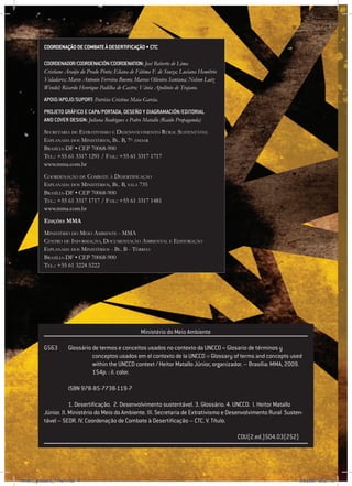 4
Coordenaçãodecombateàdesertificação•CTC
coordenador/coordenación/coordenation:José Roberto de Lima
Cristiane Araújo do Prado Pinto; Eliana de Fátima F. de Souza; Luciana Hemétrio
Valadares; Marco Antonio Ferreira Bueno; Marcos Oliveira Santana; Nelson Luiz
Wendel; Ricardo Henrique Padilha de Castro; Vânia Apolônio de Trajano.
APOIO/apoJo/suport: Patrícia Cristina Maia Garcia.
Projeto gráfico e capa/portada, DESEño y diagramación/editorial
and cover design: Juliana Rodrigues e Pedro Matallo (Raido Propaganda)
Secretaria de Estrativismo e Desenvolvimento Rural Sustentável
Esplanada dos Ministérios, Bl. B, 7o
andar
Brasília-DF • CEP 70068-900
Tel.: +55 61 3317 1291 / Fax.: +55 61 3317 1717
www.mma.com.br
Coordenação de Combate à Desertificação
Esplanada dos Ministérios, Bl. B, sala 735
Brasília-DF • CEP 70068-900
Tel.: +55 61 3317 1717 / Fax.: +55 61 3317 1481
www.mma.com.br
Edições MMA
Ministério do Meio Ambiente - MMA
Centro de Informação, Documentação Ambiental e Editoração
Esplanada dos Ministérios - Bl. B - Térreo
Brasília-DF • CEP 70068-900
Tel.: +55 61 3224 5222
				 Ministério do Meio Ambiente
G563	Glossário de termos e conceitos usados no contexto da UNCCD = Glosario de términos y
		 conceptos usados em el contexto de la UNCCD = Glossary of terms and concepts used 	
		 within the UNCCD context / Heitor Matallo Júnior, organizador. – Brasília: MMA, 2009.
		 154p. : il. color.
	 ISBN 978-85-7738-119-7
	 1. Desertificação. 2. Desenvolvimento sustentável. 3. Glossário. 4. UNCCD. I. Heitor Matallo
Júnior. II. Ministério do Meio do Ambiente. III. Secretaria de Extrativismo e Desenvolvimento Rural Susten-
tável – SEDR. IV. Coordenação de Combate à Desertificação – CTC. V. Título.
								 CDU(2.ed.)504.03(252)
RAIDO_glossario_17X24.indd 4 9/6/2009 20:27:19
 