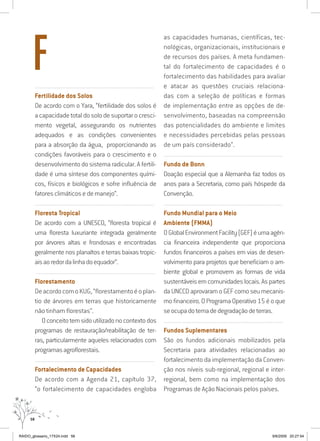 58
..........................................................................................................................
Fertilidade dos Solos
De acordo com o Yara, “fertilidade dos solos é
a capacidade total do solo de suportar o cresci-
mento vegetal, assegurando os nutrientes
adequados e as condições convenientes
para a absorção da água, proporcionando as
condições favoráveis para o crescimento e o
desenvolvimento do sistema radicular. A fertili-
dade é uma síntese dos componentes quími-
cos, físicos e biológicos e sofre influência de
fatores climáticos e de manejo”.
..........................................................................................................................
Floresta Tropical
De acordo com a UNESCO, “floresta tropical é
uma floresta luxuriante integrada geralmente
por árvores altas e frondosas e encontradas
geralmente nos planaltos e terras baixas tropic-
aisaoredordalinhadoequador”.
..........................................................................................................................
Florestamento
DeacordocomoKUG,“florestamentoéoplan-
tio de árvores em terras que historicamente
não tinham florestas”.
Oconceitotemsidoutilizadonocontextodos
programas de restauração/reabilitação de ter-
ras, particularmente aqueles relacionados com
programasagroflorestais.
..........................................................................................................................
Fortalecimento de Capacidades
De acordo com a Agenda 21, capítulo 37,
“o fortalecimento de capacidades engloba
as capacidades humanas, científicas, tec-
nológicas, organizacionais, institucionais e
de recursos dos países. A meta fundamen-
tal do fortalecimento de capacidades é o
fortalecimento das habilidades para avaliar
e atacar as questões cruciais relaciona-
das com a seleção de políticas e formas
de implementação entre as opções de de-
senvolvimento, baseadas na compreensão
das potencialidades do ambiente e limites
e necessidades percebidas pelas pessoas
de um país considerado”.
..........................................................................................................................
Fundo de Bonn
Doação especial que a Alemanha faz todos os
anos para a Secretaria, como país hóspede da
Convenção.
..........................................................................................................................
Fundo Mundial para o Meio
Ambiente (FMMA)
OGlobalEnvironmentFacility(GEF)éumaagên-
cia financeira independente que proporciona
fundos financeiros a países em vias de desen-
volvimento para projetos que beneficiam o am-
biente global e promovem as formas de vida
sustentáveisemcomunidadeslocais.Aspartes
da UNCCD aprovaram o GEF como seu mecanis-
mo financeiro. O Programa Operativo 15 é o que
seocupadotemadedegradaçãodeterras.
..........................................................................................................................
Fundos Suplementares
São os fundos adicionais mobilizados pela
Secretaria para atividades relacionadas ao
fortalecimento da implementação da Conven-
ção nos níveis sub-regional, regional e inter-
regional, bem como na implementação dos
Programas de Ação Nacionais pelos países.
F
RAIDO_glossario_17X24.indd 58 9/6/2009 20:27:54
 