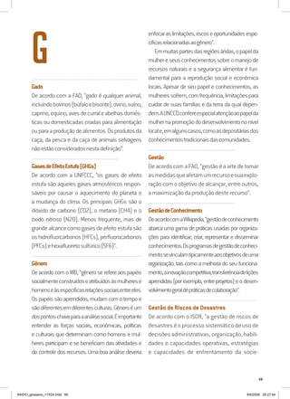 59
.........................................................................................................................
Gado
De acordo com a FAO, “gado é qualquer animal,
incluindobovinos(búfaloebisonte),ovino,suíno,
caprino,equino,avesdecurraleabelhasdomés-
ticas ou domesticadas criadas para alimentação
ouparaaproduçãodealimentos.Osprodutosda
caça, da pesca e da caça de animais selvagens
nãoestãoconsideradosnestadefinição”.
..........................................................................................................................
GasesdeEfeitoEstufa(GHGs)
De acordo com a UNFCCC, “os gases de efeito
estufa são aqueles gases atmosféricos respon-
sáveis por causar o aquecimento do planeta e
a mudança do clima. Os principais GHGs são o
dióxido de carbono (CO2), o metano (CH4) e o
óxido nitroso (N20). Menos frequente, mas de
grande alcance como gases de efeito estufa são
oshidrofluorcarbonos(HFCs),perfluorocarbonos
(PFCs)ehexafluoretosulfúrico(SF6)”.
..........................................................................................................................................................
Gênero
De acordo com o WB, “gênero se refere aos papéis
socialmenteconstruídoseatribuídosàsmulherese
homenseàsespecíficasrelaçõessociaisentreeles.
Ospapéissãoaprendidos,mudamcomotempoe
sãodiferentesemdiferentesculturas.Gêneroéum
dospontos-chaveparaaanálisesocial.Éimportante
entender as forças sociais, econômicas, políticas
e culturais que determinam como homens e mul-
heres participam e se beneficiam das atividades e
do controle dos recursos. Uma boa análise deveria
enfocaraslimitações,riscoseoportunidadesespe-
cíficasrelacionadasaogênero”.
Emmuitaspartesdasregiõesáridas,opapelda
mulhereseusconhecimentossobreomanejode
recursos naturais e a segurança alimentar é fun-
damental para a reprodução social e econômica
locais. Apesar de seu papel e conhecimentos, as
mulheressofrem,comfrequência,limitaçõespara
cuidar de suas famílias e da terra da qual depen-
dem.AUNCCDconfereespecialatençãoaopapelda
mulhernapromoçãododesenvolvimentononível
locale,emalgunscasos,comoasdepositáriasdos
conhecimentostradicionaisdascomunidades.
..........................................................................................................................
Gestão
De acordo com a FAO, “gestão é a arte de tomar
asmedidasqueafetamumrecursoesuaexplo-
ração com o objetivo de alcançar, entre outros,
a maximização da produção deste recurso”.
..........................................................................................................................
GestãodeConhecimento
DeacordocomaWikipedia,“gestãodeconhecimento
abarca uma gama de práticas usadas por organiza-
ções para identificar, criar, representar e disseminar
conhecimentos.Osprogramasdegestãodeconheci-
mentosevinculamtipicamenteaosobjetivosdeuma
organização, tais como a melhoria do seu funciona-
mento,ainovaçãocompetitiva,transferênciadelições
aprendidas(porexemplo,entreprojetos)eodesen-
volvimentogeraldepráticasdecolaboração”.
..........................................................................................................................
Gestão de Riscos de Desastres
De acordo com o ISDR, “a gestão de riscos de
desastres é o processo sistemático de uso de
decisões administrativas, organização, habili-
dades e capacidades operativas, estratégias
e capacidades de enfrentamento da socie-
G
RAIDO_glossario_17X24.indd 59 9/6/2009 20:27:54
 
