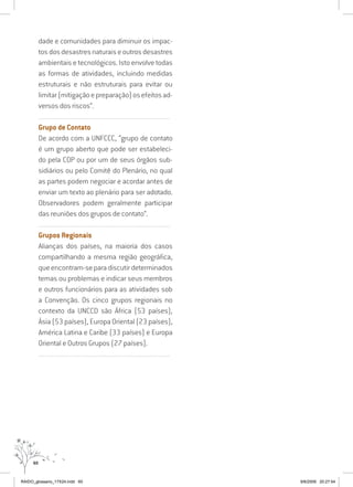 60
dade e comunidades para diminuir os impac-
tosdosdesastresnaturaiseoutrosdesastres
ambientais e tecnológicos. Isto envolve todas
as formas de atividades, incluindo medidas
estruturais e não estruturais para evitar ou
limitar(mitigaçãoepreparação)osefeitosad-
versos dos riscos”.
..........................................................................................................................
Grupo de Contato
De acordo com a UNFCCC, “grupo de contato
é um grupo aberto que pode ser estabeleci-
do pela COP ou por um de seus órgãos sub-
sidiários ou pelo Comitê do Plenário, no qual
as partes podem negociar e acordar antes de
enviar um texto ao plenário para ser adotado.
Observadores podem geralmente participar
das reuniões dos grupos de contato”.
..........................................................................................................................
Grupos Regionais
Alianças dos países, na maioria dos casos
compartilhando a mesma região geográfica,
queencontram-separadiscutirdeterminados
temas ou problemas e indicar seus membros
e outros funcionários para as atividades sob
a Convenção. Os cinco grupos regionais no
contexto da UNCCD são África (53 países),
Ásia (53 países), Europa Oriental (23 países),
América Latina e Caribe (33 países) e Europa
Oriental e Outros Grupos (27 países).
..........................................................................................................................
RAIDO_glossario_17X24.indd 60 9/6/2009 20:27:54
 