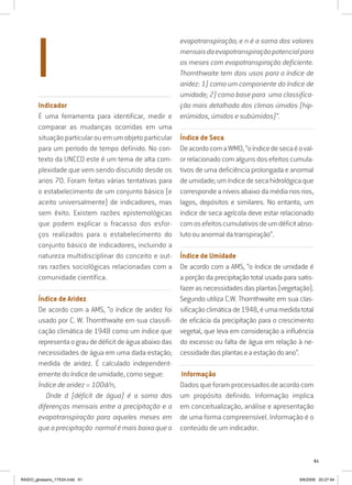 61
..........................................................................................................................................................
Indicador
É uma ferramenta para identificar, medir e
comparar as mudanças ocorridas em uma
situação particular ou em um objeto particular
para um período de tempo definido. No con-
texto da UNCCD este é um tema de alta com-
plexidade que vem sendo discutido desde os
anos 70. Foram feitas várias tentativas para
o estabelecimento de um conjunto básico (e
aceito universalmente) de indicadores, mas
sem êxito. Existem razões epistemológicas
que podem explicar o fracasso dos esfor-
ços realizados para o estabelecimento do
conjunto básico de indicadores, incluindo a
natureza multidisciplinar do conceito e out-
ras razões sociológicas relacionadas com a
comunidade científica.
...............................................................................................................
Índice de Aridez
De acordo com a AMS, “o índice de aridez foi
usado por C. W. Thornthwaite em sua classifi-
cação climática de 1948 como um índice que
representaograudedéficitdeáguaabaixodas
necessidades de água em uma dada estação;
medida de aridez. É calculado independent-
emente do índice de umidade, como segue:
Índice de aridez = 100d/n,
Onde d (déficit de água) é a soma das
diferenças mensais entre a precipitação e a
evapotranspiração para aqueles meses em
que a precipitação normal é mais baixa que a
evapotranspiração; e n é a soma dos valores
mensaisdaevapotranspiraçãopotencialpara
os meses com evapotranspiração deficiente.
Thornthwaite tem dois usos para o índice de
aridez: 1) como um componente do índice de
umidade; 2) como base para uma classifica-
ção mais detalhada dos climas úmidos (hip-
erúmidos, úmidos e subúmidos)”.
...............................................................................................................
Índice de Seca
DeacordocomaWMO,“oíndicedesecaéoval-
or relacionado com alguns dos efeitos cumula-
tivos de uma deficiência prolongada e anormal
deumidade;umíndicedesecahidrológicaque
corresponde a níveis abaixo da média nos rios,
lagos, depósitos e similares. No entanto, um
índice de seca agrícola deve estar relacionado
comosefeitoscumulativosdeumdéficitabso-
luto ou anormal da transpiração”.
...............................................................................................................
Índice de Umidade
De acordo com a AMS, “o índice de umidade é
a porção da precipitação total usada para satis-
fazerasnecessidadesdasplantas(vegetação).
Segundo utiliza C.W. Thornthwaite em sua clas-
sificaçãoclimáticade1948,éumamedidatotal
de eficácia da precipitação para o crescimento
vegetal, que leva em consideração a influência
do excesso ou falta de água em relação à ne-
cessidadedasplantaseaestaçãodoano”.
................................................................................................................
.Informação
Dados que foram processados de acordo com
um propósito definido. Informação implica
em conceitualização, análise e apresentação
de uma forma compreensível. Informação é o
conteúdo de um indicador.
I
RAIDO_glossario_17X24.indd 61 9/6/2009 20:27:54
 