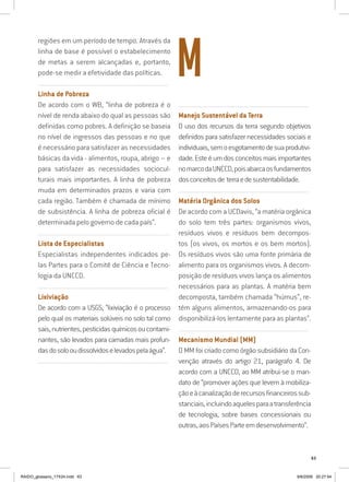 63
regiões em um período de tempo. Através da
linha de base é possível o estabelecimento
de metas a serem alcançadas e, portanto,
pode-se medir a efetividade das políticas.
..........................................................................................................................
Linha de Pobreza
De acordo com o WB, “linha de pobreza é o
nível de renda abaixo do qual as pessoas são
definidas como pobres. A definição se baseia
no nível de ingressos das pessoas e no que
é necessário para satisfazer as necessidades
básicas da vida - alimentos, roupa, abrigo – e
para satisfazer as necessidades sociocul-
turais mais importantes. A linha de pobreza
muda em determinados prazos e varia com
cada região. Também é chamada de mínimo
de subsistência. A linha de pobreza oficial é
determinada pelo governo de cada país”.
..........................................................................................................................
Lista de Especialistas
Especialistas independentes indicados pe-
las Partes para o Comitê de Ciência e Tecno-
logia da UNCCD.
..........................................................................................................................
Lixiviação
De acordo com a USGS, “lixiviação é o processo
pelo qual os materiais solúveis no solo tal como
sais,nutrientes,pesticidasquímicosoucontami-
nantes, são levados para camadas mais profun-
dasdosolooudissolvidoselevadospelaágua”.
..........................................................................................................................
..........................................................................................................................
Manejo Sustentável da Terra
O uso dos recursos da terra segundo objetivos
definidos para satisfazer necessidades sociais e
individuais,semoesgotamentodesuaprodutivi-
dade.Esteéumdosconceitosmaisimportantes
nomarcodaUNCCD,poisabarcaosfundamentos
dosconceitosde terraedesustentabilidade.
..........................................................................................................................
Matéria Orgânica dos Solos
De acordo com a UCDavis, “a matéria orgânica
do solo tem três partes: organismos vivos,
resíduos vivos e resíduos bem decompos-
tos (os vivos, os mortos e os bem mortos).
Os resíduos vivos são uma fonte primária de
alimento para os organismos vivos. A decom-
posição de resíduos vivos lança os alimentos
necessários para as plantas. A matéria bem
decomposta, também chamada “húmus”, re-
tém alguns alimentos, armazenando-os para
disponibilizá-los lentamente para as plantas”.
..........................................................................................................................
Mecanismo Mundial (MM)
O MM foi criado como órgão subsidiário da Con-
venção através do artigo 21, parágrafo 4. De
acordo com a UNCCD, ao MM atribui-se o man-
dato de “promover ações que levem à mobiliza-
çãoeàcanalizaçãoderecursosfinanceirossub-
stanciais,incluindoaquelesparaatransferência
de tecnologia, sobre bases concessionais ou
outras,aosPaísesParteemdesenvolvimento”.
M
RAIDO_glossario_17X24.indd 63 9/6/2009 20:27:54
 