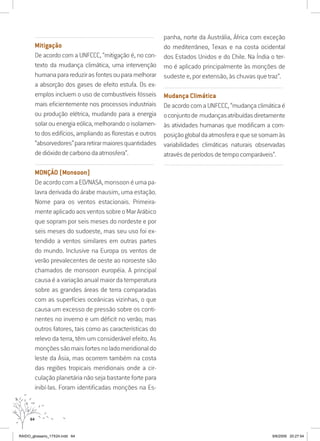 64
..........................................................................................................................
Mitigação
De acordo com a UNFCCC, “mitigação é, no con-
texto da mudança climática, uma intervenção
humanaparareduzirasfontesouparamelhorar
a absorção dos gases de efeito estufa. Os ex-
emplos incluem o uso de combustíveis fósseis
mais eficientemente nos processos industriais
ou produção elétrica, mudando para a energia
solarouenergiaeólica,melhorandooisolamen-
to dos edifícios, ampliando as florestas e outros
“absorvedores”pararetirarmaioresquantidades
dedióxidodecarbonodaatmosfera”.
..........................................................................................................................
MONÇÃO (Monsoon)
DeacordocomaEO/NASA,monsoonéumapa-
lavra derivada do árabe mausim, uma estação.
Nome para os ventos estacionais. Primeira-
menteaplicadoaosventossobreoMarArábico
que sopram por seis meses do nordeste e por
seis meses do sudoeste, mas seu uso foi ex-
tendido a ventos similares em outras partes
do mundo. Inclusive na Europa os ventos de
verão prevalecentes de oeste ao noroeste são
chamados de monsoon européia. A principal
causa é a variação anual maior da temperatura
sobre as grandes áreas de terra comparadas
com as superfícies oceânicas vizinhas, o que
causa um excesso de pressão sobre os conti-
nentes no inverno e um déficit no verão; mas
outros fatores, tais como as características do
relevo da terra, têm um considerável efeito. As
monçõessãomaisfortesnoladomeridionaldo
leste da Ásia, mas ocorrem também na costa
das regiões tropicais meridionais onde a cir-
culação planetária não seja bastante forte para
inibí-las. Foram identificadas monções na Es-
panha, norte da Austrália, África com exceção
do mediterrâneo, Texas e na costa ocidental
dos Estados Unidos e do Chile. Na Índia o ter-
mo é aplicado principalmente às monções de
sudeste e, por extensão, às chuvas que traz”.
..........................................................................................................................
Mudança Climática
DeacordocomaUNFCCC,“mudançaclimáticaé
oconjuntode mudançasatribuídasdiretamente
às atividades humanas que modificam a com-
posiçãoglobaldaatmosferaequesesomamàs
variabilidades climáticas naturais observadas
atravésdeperíodosdetempocomparáveis”.
..........................................................................................................................
RAIDO_glossario_17X24.indd 64 9/6/2009 20:27:54
 