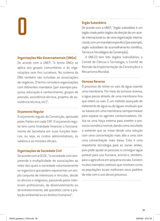 65
...............................................................................................................
Organizações Não Governamentais (ONGs)
De acordo com a UNEP, “o termo ONGs se
aplica aos grupos comunitários e às orga-
nizações sem fins lucrativos. No sistema da
ONU também são incluídas as associações
de negócios. O termo considera organizações
com diferentes mandatos (por exemplo pes-
quisa, educação e conhecimento, grupos de
pressão, assistência técnica, projetos de as-
sistência técnica, etc)”.
...............................................................................................................
Orçamento Regular
O orçamento regular da Convenção, aprovado
pelas Partes em cada COP. O orçamento regu-
lar tem como finalidade financiar o funciona-
mento da Secretaria em suas funções bási-
cas, ou seja, os custos administrativos, os
salários e as missões oficiais.
...............................................................................................................
Organizações da Sociedade Civil
DeacordocomaOCDE,“asociedadecivilcom-
preende a multiplicidade de associações ao
redor das quais a sociedade voluntariamente
se organiza e que podem representar um am-
plo conjunto de interesses e vínculos, desde
os étnicos e religiosos, passando pelos inter-
esses profissionais, de desenvolvimento ou
de entretenimento, até questões como a pro-
teção ambiental ou os direitos humanos”.
..........................................................................................................................
Órgão Subsidiário
De acordo com a UNEP, “órgão subsidiário é um
órgãocriadopelosórgãosdedireçãodeumacor-
do internacional ou de uma organização interna-
cional,comummandatoespecífico(porexemplo,
orgão subsidiário de aconselhamento científico,
TécnicoeTecnológicodaConvenção).
A UNCCD tem três órgãos subsidiários: o
Comitê de Ciência e Tecnologia, o Comitê de
Revisão da Implementação da Convenção e o
Mecanismo Mundial.
..........................................................................................................................
Osmose Reversa
O processo de retirar os sais da água usando
uma membrana. Por meio da osmose reversa,
a água passa através de uma membrana fina
que retém os sais. É um método avançado de
tratamento de água ou de águas residuais que
se baseia em uma membrana semipermeável
para separar os agentes contaminadores. Uti-
liza-se uma força externa para inverter o pro-
cessoosmóticonormal,dandocomoresultado
o solvente que se move desde uma solução
com uma concentração mais alta a uma com
uma concentração mais baixa. Esta é uma
importante tecnologia para as zonas áridas,
pois pode ajudar as pessoas a conseguir água
potável para uso humano, animal e, também,
para a agricultura em pequena escala. Existem
muitos exemplos exitosos que mostram como
as populações locais melhoram seus padrões
de vida com o uso desse processo.
..........................................................................................................................
O
RAIDO_glossario_17X24.indd 65 9/6/2009 20:27:54
 