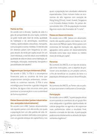 66
..........................................................................................................................
Padrão de Vida
De acordo com a Answer, “padrão de vida é o
grau de prosperidade de uma nação, conforme
se pode medir pelo nível de renda, qualidade
da habitação e da alimentação, assistência
médica, oportunidades educativas, transporte,
comunicaçõeseoutrasmedidas.Oníveldevida
em diversos países com frequência se com-
para através da renda per-capita anual. Em um
nívelindividual,oníveldevidaéumamedidada
qualidadedevidaemáreascomohabitação,ali-
mentação, educação, vestimenta, transporte e
possibilidadesdetrabalho”.
..........................................................................................................................
Pagamento por Serviços Ambientais (PSA)
De acordo a CBD, “o PSA é a recompensa
financeira para os usuários da terra que
proporcionam serviços ambientais, conser-
vando os sistemas naturais. O PSA é uma
estratégia para fomentar a gestão integrada
da terra, da água e dos recursos vivos para
promover a conservação e o uso sustentável
de forma equitativa”.
..........................................................................................................................
Países Desenvolvidos (países industrializa-
dos, avançados industrialmente)
De acordo com o WB, “países desenvolvidos
são aqueles países com alta renda, nos quais
a população tem um alto padrão de vida. Al-
gumas vezes também definidos como países
com um grande estoque de capital físico, nos
quais a população tem atividades altamente
especializadas. Estes incluem todas as eco-
nomias de alto ingresso com exceção de
Hong Kong (China), Israel, Kuwait, Singapura
e os Emirados Árabes Unidos. Os países de-
senvolvidos têm 15% da população mundial.
Algumas vezes são chamados de “o norte”.
..........................................................................................................................
Paises em Desenvolvimento
De acordo com o WB, “países em desenvolvi-
mento são aqueles países com baixos ou mé-
diosníveisdoPNBpercapita.Váriospaísescom
economias de transição são, algumas vezes,
agrupados como países em desenvolvimento
tomando como base seus baixos ou médios
níveisderendapercapita”.
..........................................................................................................................
Parcerias
No contexto da UNCCD, é um tipo de associa-
ção entre instiuições, com o objetivo de pro-
mover uma atividade ou um projeto comum,
a fim de beneficiar os usuários da terra e a
população afetada pela seca e desertificação.
..........................................................................................................................
Partes
No contexto da UNCCD, as Partes são os país-
es que assinaram e ratificaram a Convenção.
..........................................................................................................................
Participação
De acordo com o UNDP, “a participação eficaz
ocorre quando os membros de um grupo têm
uma adequada e igualitária oportunidade de
colocar perguntas na agenda e de expressar
suas preferências sobre o resultado final,
durante a tomada de decisão. A participação
pode ocorrer diretamente ou através de repre-
sentantes legítimos”.
P
RAIDO_glossario_17X24.indd 66 9/6/2009 20:27:55
 