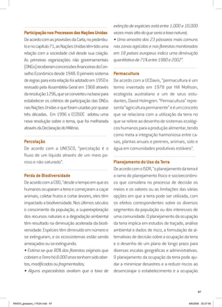 67
..........................................................................................................................
ParticipaçãonosProcessosdasNaçõesUnidas
DeacordocomasprovisõesdaCarta,nopreâmbu-
loenocapítulo71,asNaçõesUnidastêmtidouma
relação com a sociedade civil desde sua criação.
As primeiras organizações não governamentais
(ONGs)receberamconcessõesfinanceirasdoCon-
selhoEconômicodesde1948.Oprimeirosistema
deregrasparaestarelaçãofoiadotadoem1950e
revisado pela Assembléia Geral em 1968 através
daresolução1296,queseconverteunabasepara
estabelecer os critérios de participação das ONGs
nasNaçõesUnidasequeforamusadasporquase
três décadas. Em 1996 o ECOSOC adotou uma
nova resolução sobre o tema, que foi melhorada
atravésdaDeclaraçãodoMilênio.
..........................................................................................................................
Percolação
De acordo com a UNESCO, “percolação é o
fluxo de um líquido através de um meio po-
roso e não saturado”.
..........................................................................................................................
Perda de Biodiversidade
DeacordocomaCBD,“desdeotempoemqueos
humanosocuparamaterraecomeçaramacaçar
animais, coletar frutos e cortar árvores, eles têm
impactadoabiodiversidade.Nosúltimosséculos
o crescimento da população, a superexploração
dos recursos naturais e a degradação ambiental
têm resultado na diminuição acelerada da biodi-
versidade.Espéciestêmdiminuídoemnúmeroe
se extinguiram, e os ecossistemas estão sendo
ameaçadosouseextinguindo.
• Estima-se que 80% das florestas originais que
cobriamaTerrahá8.000anostenhamsidoaber-
tas,modificadasoufragmentadas;
• Alguns especialistas avaliam que a taxa de
extinção de espécies está entre 1.000 e 10.000
vezesmaisaltadoqueseriaataxanatural;
• Uma amostra dos 23 pássaros mais comuns
naszonasagrícolasenasflorestasmonitoradas
em 18 países europeus indica uma diminuição
quantitativade71%entre1980e2002”.
..........................................................................................................................
Permacultura
De acordo com a UCDavis, “permacultura é um
termo inventado em 1978 por Hill Mollison,
ecologista australiano e um de seus estu-
dantes, David Holmgren. “Permacultura” repre-
senta“agriculturapermanente”eéumconceito
que se relaciona com a utilização da terra no
que se refere ao desenho de sistemas ecológi-
coshumanosparaaproduçãoalimentar,tendo
como meta a integração harmoniosa entre ca-
sas, plantas anuais e perenes, animais, solo e
água em comunidades produtivas estáveis”.
..........................................................................................................................
Planejamento do Uso da Terra
DeacordocomoISDR,“oplanejamentodaterraé
o ramo do planejamento físico e socioeconômi-
co que considera no processo de decisão os
meios e os valores ou as limitações das várias
opções em que a terra pode ser utilizada, com
os efeitos correspondentes sobre os diversos
segmentos da população ou dos interesses de
umacomunidade.Oplanejamentodaocupação
da terra implica em estudos de traçado, análise
ambiental e dados de risco, a formulação de al-
ternativas de decisão sobre a ocupação da terra
e o desenho de um plano de longo prazo para
diversas escalas geográficas e administrativas.
O planejamento da ocupação da terra pode aju-
dar a minimizar desastres e a reduzir riscos ao
desencorajar o estabelecimento e a ocupação
RAIDO_glossario_17X24.indd 67 9/6/2009 20:27:55
 