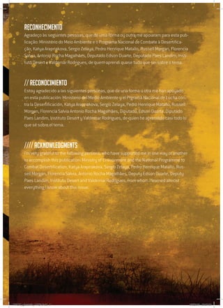 5
Reconhecimento
Agradeço às seguintes pessoas, que de uma forma ou outra me apoiaram para esta pub-
licação: Ministério do Meio Ambiente e o Programa Nacional de Combate à Desertifica-
ção, Katya Arapnakova, Sergio Zelaya, Pedro Henrique Matallo, Russell Morgan, Florencia
Salvia, Antonio Rocha Magalhães, Deputado Edson Duarte, Deputado Paes Landim, Insti-
tuto Desert e Valdemar Rodrigues, de quem aprendi quase tudo que sei sobre o tema.
// Reconocimiento
Estoy agradecido a las siguientes personas, que de una forma u otra me han apoyado
en esta publicación: Ministerio del Medio Ambiente y el Prgrama Nacional de Lucha con-
tra la Desertificación, Katya Arapnakova, Sergio Zelaya, Pedro Henrique Matallo, Russell
Morgan, Florencia Salvia Antonio Rocha Magalhães, Diputado. Edson Duarte, Diputado
Paes Landim, Instituto Desert y Valdemar Rodrigues, de quien he aprendido casi todo lo
que sé sobre el tema.
//// Acknowledgments
I’m very grateful to the following persons, who have supported me in one way or another
to accomplish this publication: Ministry of Environment and the National Programme to
Combat Desertification, Katya Arapnakova, Sergio Zelaya, Pedro Henrique Matallo, Rus-
sell Morgan, Florencia Salvia, Antonio Rocha Magalhães, Deputy Edson Duarte, Deputy
Paes Landim, Instituto Desert and Valdemar Rodrigues, from whom I learned almost
everything I know about this issue.
RAIDO_glossario_17X24.indd 5 9/6/2009 20:27:21
 