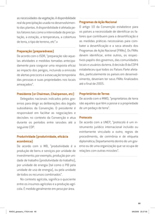69
asnecessidadesdavegetação.Adisponibilidade
realdaprecipitaçãousadanodesenvolvimen-
to das plantas. A disponibilidade é afetada pe-
los fatores tais como a intensidade da precipi-
tação, a estação, a temperatura, a cobertura
de terra, o tipo de terreno, etc”.v
...............................................................................................................
Preparação (preparedness)
De acordo com o ISDR, “preparação são aque-
las atividades e medidas tomadas antecipa-
damente para ssegurar uma resposta eficaz
ao impacto dos perigos, incluindo a emissão
de alertas precoces e a evacuação temporária
das pessoas e suas propriedades nos locais
ameaçados”.
...............................................................................................................
Presidente (or Chairman, Chairperson, etc)
Delegados nacionais indicados pelos gov-
ernos para dirigir as deliberações dos órgaõs
subsidiários da Convenção. O presidente é
responsável em facilitar as negociações e
decisões no contexto da Convenção e atua
durante os períodos entre sessões até a
seguinte COP.
......................................................................................................
Produtividade (produtividade, eficácia
econômica)
De acordo com o WB, “produtividade é a
produção de bens e serviços por unidade de
investimento; por exemplo, produção por uni-
dade de trabalho (produtividade do trabalho),
por unidade de energia (tal como o PIB pela
unidade de uso de energia), ou pela unidade
de todos os recursos combinados”.
No contexto agrícola, significa o quociente
entre os insumos agrícolas e a produção agrí-
cola. É medido geralmente em peso por área.
...............................................................................................................
Programas de Ação Nacional
O artigo 10 da Convenção estabelece para
os países a necessidade de identificar os fa-
tores que contribuem para a desertificação e
as medidas práticas necessárias para com-
bater a desertificação e a seca através dos
Programas de Ação Nacional (PANs). Os PANs
devem identificar, entre outros, os respec-
tivos papéis dos governos, das comunidades
locaiseusuáriosdaterra.Adecisão8daCOP4
estabeleceu que todos os Países Parte afeta-
dos, particularmente os países em desenvol-
vimento, deveriam ter seus PANs finalizados
até o final de 2005.
...............................................................................................................
Proprietários de Terras
De acordo com o MWD, “proprietários de terra
são aqueles que têm a posse e a propriedade
de um pedaço de terra”.
...............................................................................................................
Protocolo
De acordo com a UNEP, “protocolo é um in-
strumento jurídico internacional incluído ou
estritamente vinculado a outro; regras de
procedimento, de cerimônia e de etiqueta
diplomática; Departamento dentro de um gov-
erno ou de uma organização que se ocupa de
relações com outras missões”.
...............................................................................................................
RAIDO_glossario_17X24.indd 69 9/6/2009 20:27:55
 
