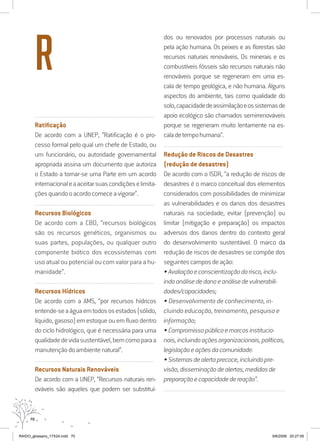 70
..........................................................................................................................
Ratificação
De acordo com a UNEP, “Ratificação é o pro-
cesso formal pelo qual um chefe de Estado, ou
um funcionário, ou autoridade governamental
apropriada assina um documento que autoriza
o Estado a tornar-se uma Parte em um acordo
internacionaleaaceitarsuascondiçõeselimita-
çõesquandooacordocomeceavigorar”.
..........................................................................................................................
Recursos Biológicos
De acordo com a CBD, “recursos biológicos
são os recursos genéticos, organismos ou
suas partes, populações, ou qualquer outro
componente biótico dos ecossistemas com
uso atual ou potencial ou com valor para a hu-
manidade”.
..........................................................................................................................
Recursos Hídricos
De acordo com a AMS, “por recursos hídricos
entende-seaáguaemtodososestados(sólido,
líquido,gasoso)emestoqueouemfluxodentro
do ciclo hidrológico, que é necessária para uma
qualidadedevidasustentável,bemcomoparaa
manutençãodoambientenatural”.
..........................................................................................................................
Recursos Naturais Renováveis
De acordo com a UNEP, “Recursos naturais ren-
ováveis são aqueles que podem ser substituí-
dos ou renovados por processos naturais ou
pela ação humana. Os peixes e as florestas são
recursos naturais renováveis. Os minerais e os
combustíveis fósseis são recursos naturais não
renováveis porque se regeneram em uma es-
cala de tempo geológica, e não humana. Alguns
aspectos do ambiente, tais como qualidade do
solo,capacidadedeassimilaçãoeossistemasde
apoio ecológico são chamados semirrenováveis
porque se regeneram muito lentamente na es-
caladetempohumana”.
..........................................................................................................................
Redução de Riscos de Desastres
(redução de desastres)
De acordo com o ISDR, “a redução de riscos de
desastres é o marco conceitual dos elementos
considerados com possibilidades de minimizar
as vulnerabilidades e os danos dos desastres
naturais na sociedade, evitar (prevenção) ou
limitar (mitigação e preparação) os impactos
adversos dos danos dentro do contexto geral
do desenvolvimento sustentável. O marco da
redução de riscos de desastres se compõe dos
seguintescamposdeação:
•Avaliaçãoeconscientizaçãodorisco,inclu-
indoanálisededanoeanálisedevulnerabili-
dades/capacidades;
• Desenvolvimento de conhecimento, in-
cluindo educação, treinamento, pesquisa e
informação;
•Compromissopúblicoemarcosinstitucio-
nais,incluindoaçõesorganizacionais,políticas,
legislaçãoeaçõesdacomunidade.
•Sistemasdealertaprecoce,incluindopre-
visão,disseminaçãodealertas,medidasde
preparaçãoecapacidadedereação”.
..........................................................................................................................
R
RAIDO_glossario_17X24.indd 70 9/6/2009 20:27:55
 