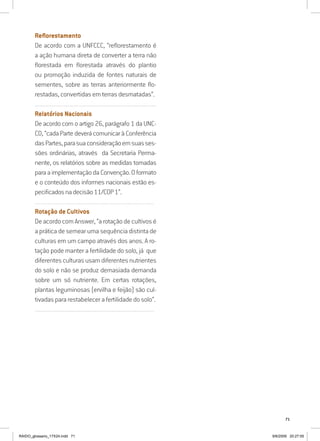 71
Reflorestamento
De acordo com a UNFCCC, “reflorestamento é
a ação humana direta de converter a terra não
florestada em florestada através do plantio
ou promoção induzida de fontes naturais de
sementes, sobre as terras anteriormente flo-
restadas, convertidas em terras desmatadas”.
..........................................................................................................................
Relatórios Nacionais
De acordo com o artigo 26, parágrafo 1 da UNC-
CD, “cada Parte deverá comunicar à Conferência
dasPartes,parasuaconsideraçãoemsuasses-
sões ordinárias, através da Secretaria Perma-
nente, os relatórios sobre as medidas tomadas
paraaimplementaçãodaConvenção.Oformato
e o conteúdo dos informes nacionais estão es-
pecificadosnadecisão11/COP1”.
..........................................................................................................................
Rotação de Cultivos
DeacordocomAnswer,“arotaçãodecultivosé
a prática de semear uma sequência distinta de
culturas em um campo através dos anos. A ro-
tação pode manter a fertilidade do solo, já que
diferentesculturasusamdiferentesnutrientes
do solo e não se produz demasiada demanda
sobre um só nutriente. Em certas rotações,
plantas leguminosas (ervilha e feijão) são cul-
tivadas para restabelecer a fertilidade do solo”.
..........................................................................................................................
RAIDO_glossario_17X24.indd 71 9/6/2009 20:27:55
 
