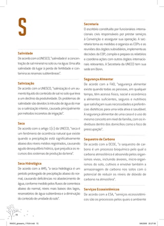 72
..........................................................................................................................
Salinidade
DeacordocomaUNESCO,“salinidadeé aconcen-
traçãodesalmineralnosoloounaágua.Umaalta
salinidade dá lugar à perda de fertilidade e con-
taminaasreservassubterrâneas”.
..........................................................................................................................
Salinização
De acordo com a UNESCO, “salinização é um au-
mentolíquidodoconteúdodesalnosoloqueleva
a um declínio da produtividade. Os problemas de
salinidadesãodevidosàintrusãodeáguadomar
ou a salinização interior, causada principalmente
pormétodosincorretosdeirrigação”.
..........................................................................................................................
Seca
De acordo com o artigo 1(c) da UNCCD, “seca é
um fenômeno de ocorrência natural que existe
quando a precipitação está significativamente
abaixodosníveismédiosregistrados,causando
agudodesequilíbriohídrico,queprejudicaosre-
cursosdossistemasdeproduçãodaterra”.
..........................................................................................................................
Seca Hidrológica
De acordo com a AMS, “a seca hidrólogica é um
período prolongado de precipitação abaixo do nor-
mal, causando deficiências no abastecimento de
água,conformemedidopelosfluxosdecorrenteza
abaixo do normal, níveis mais baixos dos lagos,
reservatórios de água subterrânea e a diminuição
doconteúdodeumidadedosolo”.
..........................................................................................................................
Secretaria
O escritório constituído por funcionários interna-
cionais civis responsáveis por prestar serviços
à Convenção e assegurar sua operação. A sec-
retaria toma as medidas e organiza as COPs e as
reuniõesdosórgãossubsidiários,implementaas
decisões da COP, compila e prepara os relatórios
e coordena ações com outros órgãos internacio-
nais relevantes. A Secretaria da UNCCD tem sua
sedeemBonn.
..........................................................................................................................
Segurança Alimentar
De acordo com a FAO, “segurança alimentar
existe quando todas as pessoas, em qualquer
tempo, têm acesso fisico, social e econômico
a alimentos suficientes, seguros e nutritivos
quesatisfaçamsuasnecessidadesepreferên-
cias dietéticas para uma vida ativa e saudável.
A segurança alimentar de uma casa é o uso do
mesmoconceitoemníveldefamília,comosin-
divíduos dentro dos domicílios como o foco de
preocupação”.
..........................................................................................................................
Sequestro de Carbono
De acordo com a OCDE, “o sequestro de car-
bono é um processo bioquímico pelo qual o
carbono atmosférico é absorvido pelos organ-
ismos vivos, incluindo árvores, micro-organ-
ismos do solo, cultivos e envolve também a
armazenagem de carbono nos solos com o
potencial de reduzir os níveis de dióxido de
carbono na atmosfera”.
..........................................................................................................................
Serviços Ecossistêmicos
De acordo com a ESA, “serviços ecossistêmi-
cos são os processos pelos quais o ambiente
S
RAIDO_glossario_17X24.indd 72 9/6/2009 20:27:55
 