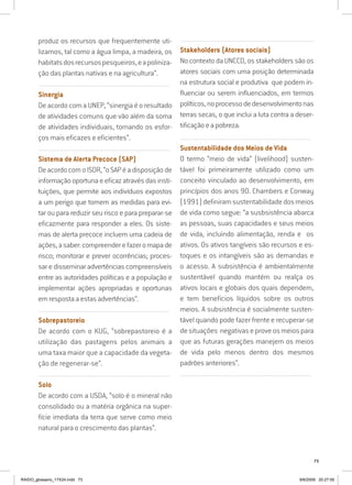 73
produz os recursos que frequentemente uti-
lizamos, tal como a água limpa, a madeira, os
habitatsdosrecursospesqueiros,eapoliniza-
ção das plantas nativas e na agricultura”.
..........................................................................................................................
Sinergia
De acordo com a UNEP, “sinergia é o resultado
de atividades comuns que vão além da soma
de atividades individuais, tornando os esfor-
ços mais eficazes e eficientes”.
..........................................................................................................................
Sistema de Alerta Precoce (SAP)
DeacordocomoISDR,“oSAPéadisposiçãode
informação oportuna e eficaz através das insti-
tuições, que permite aos indivíduos expostos
a um perigo que tomem as medidas para evi-
tar ou para reduzir seu risco e para preparar-se
eficazmente para responder a eles. Os siste-
mas de alerta precoce incluem uma cadeia de
ações,asaber:compreenderefazeromapade
risco; monitorar e prever ocorrências; proces-
sar e disseminar advertências compreensíveis
entre as autoridades políticas e a população e
implementar ações apropriadas e oportunas
em resposta a estas advertências”.
..........................................................................................................................
Sobrepastoreio
De acordo com o KUG, “sobrepastoreio é a
utilização das pastagens pelos animais a
uma taxa maior que a capacidade da vegeta-
ção de regenerar-se”.
..........................................................................................................................
Solo
De acordo com a USDA, “solo é o mineral não
consolidado ou a matéria orgânica na super-
fície imediata da terra que serve como meio
natural para o crescimento das plantas”.
..........................................................................................................................
Stakeholders (Atores sociais)
No contexto da UNCCD, os stakeholders são os
atores sociais com uma posição determinada
na estrutura social e produtiva que podem in-
fluenciar ou serem influenciados, em termos
políticos,noprocessodedesenvolvimentonas
terras secas, o que inclui a luta contra a deser-
tificação e a pobreza.
..........................................................................................................................
Sustentabilidade dos Meios de Vida
O termo “meio de vida” (livelihood) susten-
tável foi primeiramente utilizado como um
conceito vinculado ao desenvolvimento, em
princípios dos anos 90. Chambers e Conway
(1991)definiramsustentabilidadedosmeios
de vida como segue: “a susbsistência abarca
as pessoas, suas capacidades e seus meios
de vida, incluindo alimentação, renda e os
ativos. Os ativos tangíveis são recursos e es-
toques e os intangíveis são as demandas e
o acesso. A subsistência é ambientalmente
sustentável quando mantém ou realça os
ativos locais e globais dos quais dependem,
e tem beneficios líquidos sobre os outros
meios. A subsistência é socialmente susten-
tável quando pode fazer frente e recuperar-se
de situações negativas e prove os meios para
que as futuras gerações manejem os meios
de vida pelo menos dentro dos mesmos
padrões anteriores”.
..........................................................................................................................
RAIDO_glossario_17X24.indd 73 9/6/2009 20:27:55
 