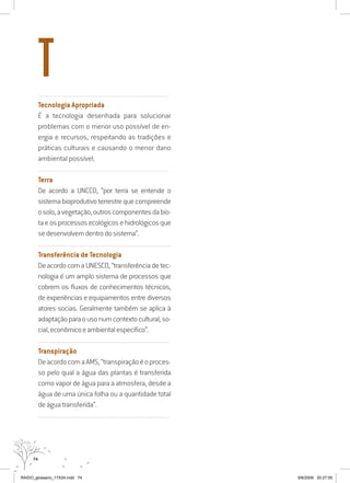 74
..........................................................................................................................
Tecnologia Apropriada
É a tecnologia desenhada para solucionar
problemas com o menor uso possível de en-
ergia e recursos, respeitando as tradições e
práticas culturais e causando o menor dano
ambiental possível.
..........................................................................................................................
Terra
De acordo a UNCCD, “por terra se entende o
sistemabioprodutivoterrestrequecompreende
osolo,avegetação,outroscomponentesdabio-
ta e os processos ecológicos e hidrológicos que
sedesenvolvemdentrodosistema”.
..........................................................................................................................
Transferência de Tecnologia
DeacordocomaUNESCO,“transferênciadetec-
nologia é um amplo sistema de processos que
cobrem os fluxos de conhecimentos técnicos,
de experiências e equipamentos entre diversos
atores socias. Geralmente também se aplica à
adaptaçãoparaousonumcontextocultural,so-
cial,econômicoeambientalespecífico”.
..........................................................................................................................
Transpiração
DeacordocomaAMS,“transpiraçãoéoproces-
so pelo qual a água das plantas é transferida
como vapor de água para a atmosfera, desde a
água de uma única folha ou a quantidade total
de água transferida”.
..........................................................................................................................
T
RAIDO_glossario_17X24.indd 74 9/6/2009 20:27:55
 