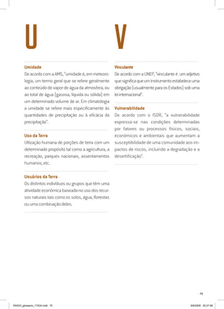 75
..........................................................................................................................
Umidade
DeacordocomaAMS,“umidadeé,emmeteoro-
logia, um termo geral que se refere geralmente
ao conteúdo de vapor de água da atmosfera, ou
ao total de água (gasosa, líquida ou sólida) em
um determinado volume de ar. Em climatologia
a umidade se refere mais especificamente às
quantidades de precipitação ou à eficácia da
precipitação”.
..........................................................................................................................
Uso da Terra
Utlização humana de porções de terra com um
determinado propósito tal como a agricultura, a
recreação, parques nacionais, assentamentos
humanos,etc.
..........................................................................................................................
Usuários da Terra
Os distintos indivíduos ou grupos que têm uma
atividadeeconômicabaseadanousodosrecur-
sos naturais tais como os solos, água, florestas
ouumacombinaçãodeles.
..........................................................................................................................
..........................................................................................................................
Vinculante
DeacordocomaUNEP,“vinculanteé umadjetivo
quesignificaqueuminstrumentoestabeleceuma
obrigação(usualmenteparaosEstados)sobuma
leiinternacional”.
..........................................................................................................................
Vulnerabilidade
De acordo com o ISDR, “a vulnerabilidade
expressa-se nas condições determinadas
por fatores ou processos físicos, sociais,
econômicos e ambientais que aumentam a
susceptibilidade de uma comunidade aos im-
pactos de riscos, incluindo a degradação e a
desertificação”.
..........................................................................................................................
U V
RAIDO_glossario_17X24.indd 75 9/6/2009 20:27:56
 