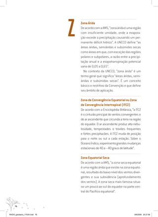 76
.........................................................................................................................
Zona Árida
DeacordocomaAMS,“zonaáridaéumaregião
com insuficiente umidade, onde a evapora-
ção excede a precipitação causando um per-
manente déficit hídrico”. A UNCCD define “as
áreas áridas, semiáridas e subúmidas secas
comoáreasemque,comexceçãodasregiões
polares e subpolares, a razão entre a precipi-
tação anual e a evapotranspiração potencial
varia de 0,05 a 0,65”.
No contexto da UNCCD, “zona árida” é um
termo geral que significa “áreas áridas, semi-
áridas e subúmidas secas”. É um conceito
básico e restritivo da Convenção e que define
seu âmbito de aplicação.
...............................................................................................................
Zona de Convergência Equatorial ou Zona
de Convergência Intertropical (ITCZ)
De acordo com a Enciclopédia Britânica, “a ITCZ
é o cinturão principal de ventos convergentes e
de ar ascendente que circunda a terra na região
do equador. O ar ascendente produz alta nebu-
losidade, tempestades e trovões frequentes
e fortes precipitacões. A ITCZ muda de posição
para o norte ou sul a cada estação. Sobre o
OceanoÍndico,experimentagrandesmudanças
estacionaisde40a–40grausdelatitude”.
...............................................................................................................
Zona Equatorial Seca
De acordo com a AMS, “a zona seca equatorial
é uma região árida que existe na zona equato-
rial, resultado do baixo nível dos ventos diver-
gentes e sua subsidência (aprofundamento
dos ventos). A zona seca mais famosa situa-
se um pouco ao sul do equador na parte cen-
tral do Pacífico equatorial”.
Z
RAIDO_glossario_17X24.indd 76 9/6/2009 20:27:56
 