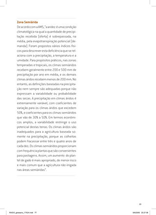 77
...............................................................................................................
Zona Semiárida
DeacordocomaAMS,“aaridez éumacondição
climatológica na qual a quantidade de precipi-
tação recebida (oferta) é sobrepassada, na
média, pela evapotranspiração potencial (de-
manda). Foram propostos vários índices físi-
cosparadescreverestadeficiênciaqueserel-
aciona com a precipitação, a temperatura e a
umidade. Para propósitos práticos, nas zonas
temperadas e tropicais, os climas semiáridos
recebem geralmente entre 200 e 500 mm de
precipitação por ano em média, e os demais
climasáridosrecebemmenosde200mm.No
entanto, as definições baseadas na precipita-
ção nem sempre são adequadas porque não
expressam a variabilidade ou probabilidade
das secas. A precipitação em climas áridos é
extremamente variável, com coeficientes de
variação para os climas áridos que excedem
50%,ecoeficientesparaosclimassemiáridos
que vão de 30% a 50%. Em termos econômi-
cos amplos, a variabilidade restringe o uso
potencial destas terras. Os climas áridos são
inadequados para a agricultura baseada so-
mente na precipitação, porque as colheitas
podem fracassar entre três e quatro anos de
cada dez. Os climas semiáridos proporcionam
comfrequênciaplantasquesãoconvenientes
para pastagens. Assim, um aumento do plan-
tel de gado é mais apropriado, de menor risco
e mais comum que a agricultura não irrigada
nas áreas semiáridas”.
..........................................................................................................................
RAIDO_glossario_17X24.indd 77 9/6/2009 20:27:56
 