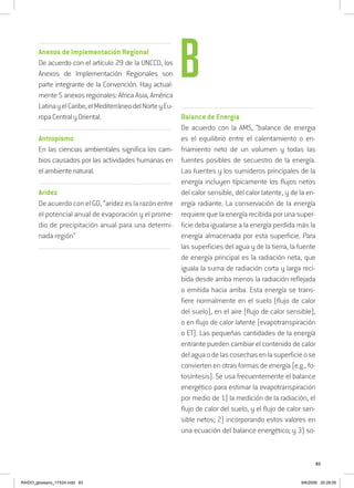 83
..........................................................................................................................
Anexos de Implementación Regional
De acuerdo con el artículo 29 de la UNCCD, los
Anexos de Implementación Regionales son
parte integrante de la Convención. Hay actual-
mente 5 anexos regionales: África Asia, América
LatinayelCaribe,elMediterráneodelNorteyEu-
ropaCentralyOriental.
..........................................................................................................................
Antropismo
En las ciencias ambientales significa los cam-
bios causados por las actividades humanas en
elambientenatural.
..........................................................................................................................
Aridez
De acuerdo con el GD, “aridez es la razón entre
el potencial anual de evaporación y el prome-
dio de precipitación anual para una determi-
nada región”
..........................................................................................................................
..........................................................................................................................
Balance de Energia
De acuerdo con la AMS, “balance de energia
es el equilibrio entre el calentamiento o en-
friamiento neto de un volumen y todas las
fuentes posibles de secuestro de la energía.
Las fuentes y los sumideros principales de la
energía incluyen típicamente los flujos netos
del calor sensible, del calor latente, y de la en-
ergía radiante. La conservación de la energía
requiere que la energía recibida por una super-
ficie deba igualarse a la energía perdida más la
energía almacenada por esta superficie. Para
las superficies del agua y de la tierra, la fuente
de energía principal es la radiación neta, que
iguala la suma de radiación corta y larga reci-
bida desde arriba menos la radiación reflejada
o emitida hacia arriba. Esta energía se trans-
fiere normalmente en el suelo (flujo de calor
del suelo), en el aire (flujo de calor sensible),
o en flujo de calor latente (evapotranspiración
o ET). Las pequeñas cantidades de la energía
entrante pueden cambiar el contenido de calor
delaguaodelascosechasenlasuperficieose
convierten en otras formas de energía (e.g., fo-
tosíntesis). Se usa frecuentemente el balance
energético para estimar la evapotranspiración
por medio de 1) la medición de la radiación, el
flujo de calor del suelo, y el flujo de calor sen-
sible netos; 2) incorporando estos valores en
una ecuación del balance energético; y 3) so-
B
RAIDO_glossario_17X24.indd 83 9/6/2009 20:28:05
 