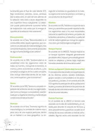 84
lucionando para el flujo de calor latente (ET).
Bajo condiciones calientes, secas, ventosas
(de la advección), el calor del aire además de
la radiación neta está a veces disponible en
una superficie fresca subyacente. La advec-
ción puede potencialmente aumentar tarifas
de evaporación más arriba que la energía di-
sponible de la radiación neta solamente”.
...............................................................................................................
Biocombustible
De acuerdo con el Yara, “Biocombustible es el
combustible sólido, líquido o gaseoso, que con-
sisteenoesderivadodematerialbiológico,mas
comúnmenteplantas,teóricamenteproducidos
dealgunafuente(biológica)decarbono”.
...............................................................................................................
Biodiversidad
De acuerdo con la CBD, “biodiversidad es la
variabilidad entre los organismos vivos de
todas las fuentes, incluyendo la terrestre, la
marina y otros ecosistemas acuáticos, y los
complejos ecológicos de los cuales son parte;
esto incluye diversidad dentro de las espe-
cies, entre especies y de ecosistemas”.
...............................................................................................................
Bioma
DE acuerdo con la CBD, “bioma es una parte im-
portante del ambiente vivo de una región partic-
ular (como un bosque o una pradera), caracter-
izadoporsuvegetacióndistintaymantenidopor
condicionesclimáticaslocales”.
...............................................................................................................
Biomasa
De acuerdo con el Yara, “biomasa significa la
masa biológica, la cantidad de materia viva o
peso seco de una especie particular, dentro
de un hábitat o un área geográfica. La en-
ergía de la biomasa es guardada en la mate-
ria orgánica tal como las plantas o animales y
sus productos de desperdicio”.
..........................................................................................................................
Biósfera
DeacuerdoalaEPA,“biósferaeslaporcióndela
tierraysuatmósferaquepuedesoportarlavida.
Los organismos vivos o no vivos encontrados
cerca de la superficie de la tierra y en partes de
la litosfera, atmósfera, e hidrosfera. La parte del
ciclo de carbono global que incluye los organis-
mosvivosylamateriaorgánicabiogénica”.
..........................................................................................................................
Bosque Tropical
De acuerdo con la UNESCO, “bosque tropical es
un bosque lujuriante integrado generalmente
porárbolesaltos,hojososyencontradogeneral-
mente en altiplanos y tierras bajas tropicales
húmedasalrededordelalíneadelecuador”.
..........................................................................................................................
Bottom-upApproach(desdeabajohaciaarriba)
Elconceptoestarelacionadoconlaparticipación
de los distintos actores sociales (individuos,
grupos sociales o comunidades) en los proce-
sos políticos y sociales. En el contexto de la UN-
CCD significa la participación de las poblaciones
localesyusuariasdelatierraenlosprocesosde
tomada de decisión relacionados con el manejo
delosrecursosnaturales.
..........................................................................................................................
Buenas Practicas
En el contexto de la UNCCD el termino esta
asociado con la idea de sostenibilidad y es uti-
lizado para describir el conjunto de técnicas y
otros procedimientos y practicas sociales en el
manejo de recursos naturales a nivel de comu-
nidades. Algunas veces está asociado con los
RAIDO_glossario_17X24.indd 84 9/6/2009 20:28:05
 