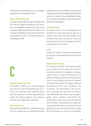 85
conocimientos tradicionales y las tecnologías
apropiadasenelmanejodelatierra.
..........................................................................................................................
Bureau (Mesa directiva)
El cuerpo responsable de dirigir el trabajo de la
COP o de sus órganos subsidiarios. Sus miem-
bros son delegados indicados por cada uno de
los grupos regionalesdeNacionesUnidas.Enel
contextodelaUNCCD,haytresmesasdirectivas
representando la COP, el Comité de Ciencia y
TecnologíayelCRIC.
..........................................................................................................................
Camada Superior del Suelo
De acuerdo a Pidwirny, “la camada superior
del suelo es un término genérico que se re-
fiere a los horizontes más superiores de un
perfil de suelo que contienen generalmente
niveles del material orgánico y los sistemas
de raíces de la vegetación superficial”.
..........................................................................................................................
Cambio Climático
DeacuerdoconlaUNFCCC,“cambiodeclimasig-
nifica los cambios que son atribuidos directa o
indirectamente a las actividades humanas que
modificanlacomposiciónglobaldelaatmósfera
y que es en adición a las variabilidades climáti-
cas naturales observadas a través de periodos
detiempocomparables”.
..........................................................................................................................
Ciclo Hidrológico
De acuerdo a la EF, “el ciclo hidrologico es la
transferencia cíclica del vapor de agua de la
superficie de la tierra hacia la atmósfera, de la
atmósfera de nuevo a la tierra, y a través de
la escorrentía hacia los ríos, lagos y en última
instancia hacia los océanos”.
..........................................................................................................................
CITES
Convención sobre el Comercio Internacional
de Especies Amenazadas de la Fauna y Flora
Silvestre.
..........................................................................................................................
Clasificación Climática
De acuerdo con la AMS, “clasificación climáti-
ca es La división de los climas de la Tierra en
sistemas mundiales de regiones contiguas,
cada una de las cuales es definida por una
relativa homogeneidad de los elementos del
clima. La más antigua clasificación climática
conocida, elaborada por lo Griegos, divide los
hemisferios en tres zonas climáticas, “los
sin verano”, “los intermedios” y “los sin invi-
erno”, considerando solamente las diferen-
cias latitudinales del efecto solar (la palabra
griega “klima” significa “inclinación”). Re-
cientemente, estas zonas fueron llamadas de
zonasTórridas,TemperadasyFrías.Aparente-
mente Alexander Supan ha introducido el más
grandeavanceenestaclasificaciónenelsiglo
XIX. El ha basado sus zonas en las tempera-
C
RAIDO_glossario_17X24.indd 85 9/6/2009 20:28:05
 