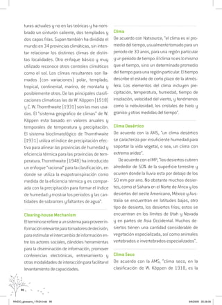 86
turas actuales y no en las teóricas y ha nom-
brado un cinturón caliente, dos templados y
dos capas frías. Supan también ha dividido el
mundo en 34 provincias climáticas, sin inten-
tar relacionar los distintos climas de distin-
tas localidades. Otro enfoque básico y muy
utilizado reconoce otros controles climáticos
como el sol. Los climas resultantes son lla-
mados (con variaciones) polar, templado,
tropical, continental, marino, de montaña y
posiblemente otros. De las principales clasifi-
caciones climaticas las de W. Köppen (1918)
y C. W. Thornthwaite (1931) son las mas usa-
das. El “sistema geografico de climas” de W.
Köppen esta basado en valores anuales y
temporales de temperatura y precipitación.
El sistema bioclimatológico de Thornthwaite
(1931) utiliza el índice de precipitación efec-
tiva para alinear las provincias de humedad y
eficiencia térmica para las provincias de tem-
peratura. Thornthwaite (1948) ha introducido
un enfoque “racional” para la clasificación, en
donde se utiliza la evapotranspiración como
medida de la eficiencia térmica y es compar-
ada con la precipitación para formar el índice
de humedad y mostrar los periodos y las can-
tidades de sobrantes y faltantes de agua”.
..........................................................................................................................
Clearing-house Mechanism
Elterminoserefiereaunsistemaparaproveerin-
formaciónrelevanteparatomadoresdedecisión,
paraestimularelintercambiodeinformaciónen-
tre los actores sociales, dándoles herramientas
para la diseminación de información, promover
conferencias electrónicas, entrenamiento y
otrasmodalidadesdeinteracciónparafacilitarel
levantamientodecapacidades.
..........................................................................................................................
Clima
De acuerdo con Natsource, “el clima es el pro-
mediodeltiempo,usualmentetomadoparaun
periodo de 30 anos, para una región particular
yunperiododetiempo.Elclimanoeslomismo
que el tiempo, sino un determinado promedio
del tiempo para una región particular. El tiempo
describe el estado de corto plazo de la atmós-
fera. Los elementos del clima incluyen pre-
cipitación, temperatura, humedad, tiempo de
insolación, velocidad del viento, y fenómenos
como la nebulosidad, los cristales de hielo y
granizo y otras medidas del tiempo”.
..........................................................................................................................
Clima Desértico	
De acuerdo con la AMS, “un clima desértico
se caracteriza por insuficiente humedad para
soportar la vida vegetal, o sea, un clima con
extrema aridez”.
DeacuerdoconelMP,“losdesiertoscubren
alrededor de 50% de la superficie terrestre y
ocurren donde la lluvia esta por debajo de los
50 mm por ano. No obstante muchos desier-
tos, como el Sahara en el Norte de Africa y los
desiertos del oeste Americano, México y Aus-
tralia se encuentran en latitudes bajas, otro
tipo de desierto, los desiertos fríos; estos se
encuentran en los límites de Utah y Nevada
y en partes de Asia Occidental. Muchos de-
siertos tienen una cantidad considerable de
vegetación especializada, así como animales
vertebrados e invertebrados especializados”.
..........................................................................................................................
Clima Seco
De acuerdo con la AMS, “clima seco, en la
clasificación de W. Köppen de 1918, es la
RAIDO_glossario_17X24.indd 86 9/6/2009 20:28:05
 