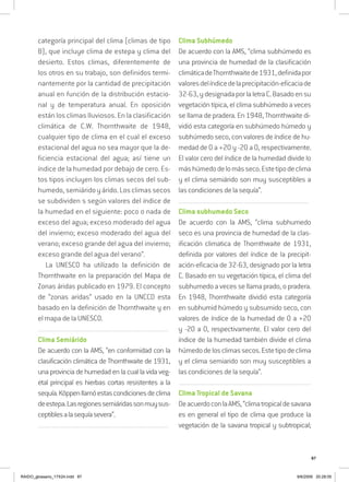 87
categoría principal del clima (climas de tipo
B), que incluye clima de estepa y clima del
desierto. Estos climas, diferentemente de
los otros en su trabajo, son definidos termi-
nantemente por la cantidad de precipitación
anual en función de la distribución estacio-
nal y de temperatura anual. En oposición
están los climas lluviosos. En la clasificación
climática de C.W. Thornthwaite de 1948,
cualquier tipo de clima en el cual el exceso
estacional del agua no sea mayor que la de-
ficiencia estacional del agua; así tiene un
índice de la humedad por debajo de cero. Es-
tos tipos incluyen los climas secos del sub-
humedo, semiárido y árido. Los climas secos
se subdividen s según valores del índice de
la humedad en el siguiente: poco o nada de
exceso del agua; exceso moderado del agua
del invierno; exceso moderado del agua del
verano; exceso grande del agua del invierno;
exceso grande del agua del verano”.
La UNESCO ha utilizado la definición de
Thornthwaite en la preparación del Mapa de
Zonas áridas publicado en 1979. El concepto
de “zonas aridas” usado en la UNCCD esta
basado en la definición de Thornthwaite y en
el mapa de la UNESCO.
..........................................................................................................................
Clima Semiárido
De acuerdo con la AMS, “en conformidad con la
clasificación climática de Thornthwaite de 1931,
una provincia de humedad en la cual la vida veg-
etal principal es hierbas cortas resistentes a la
sequía.Köppenllamóestascondicionesdeclima
deestepa.Lasregionessemiáridassonmuysus-
ceptiblesalasequíasevera”.
..........................................................................................................................
Clima Subhúmedo
De acuerdo con la AMS, “clima subhúmedo es
una provincia de humedad de la clasificación
climáticadeThornthwaitede1931,definidapor
valoresdelíndicedelaprecipitación-eficaciade
32-63,ydesignadaporlaletraC.Basadoensu
vegetación típica, el clima subhúmedo a veces
se llama de pradera. En 1948, Thornthwaite di-
vidió esta categoría en subhúmedo húmedo y
subhúmedo seco, con valores de índice de hu-
medad de 0 a +20 y -20 a 0, respectivamente.
El valor cero del índice de la humedad divide lo
máshúmedodelomásseco.Estetipodeclima
y el clima semiárido son muy susceptibles a
las condiciones de la sequía”.
..........................................................................................................................
Clima subhumedo Seco
De acuerdo con la AMS, “clima subhumedo
seco es una provincia de humedad de la clas-
ificación climatica de Thornthwaite de 1931,
definida por valores del índice de la precipit-
ación-eficacia de 32-63, designado por la letra
C. Basado en su vegetación típica, el clima del
subhumedo a veces se llama prado, o pradera.
En 1948, Thornthwaite dividió esta categoría
en subhumid húmedo y subsumido seco, con
valores de índice de la humedad de 0 a +20
y -20 a 0, respectivamente. El valor cero del
índice de la humedad también divide el clima
húmedodelosclimassecos.Estetipodeclima
y el clima semiarido son muy susceptibles a
las condiciones de la sequía”.
..........................................................................................................................
Clima Tropical de Savana
DeacuerdoconlaAMS,“climatropicaldesavana
es en general el tipo de clima que produce la
vegetación de la savana tropical y subtropical;
RAIDO_glossario_17X24.indd 87 9/6/2009 20:28:05
 